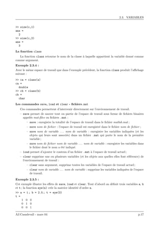 2.3. VARIABLES
>> size(c,1)
ans =
2
>> size(c,2)
ans =
3
La fonction class
La fonction class retourne le nom de la classe `a laquelle appartient la variable donn´e comme
comme argument.
Exemple 2.3.4 :
Avec le mˆeme espace de travail que dans l’exemple pr´ec´edent, la fonction class produit l’aﬃchage
suivant :
>> ca = class(a)
ca =
double
>> cb = class(b)
cb =
char
Les commandes save, load et clear - ﬁchiers.mat
Ces commandes permettent d’intervenir directement sur l’environnement de travail.
– save permet de sauver tout ou partie de l’espace de travail sous forme de ﬁchiers binaires
appel´es mat-ﬁles ou ﬁchiers .mat :
– save : enregistre la totalit´e de l’espace de travail dans le ﬁchier matlab.mat ;
– save nom de ﬁchier : l’espace de travail est enregistr´e dans le ﬁchier nom de ﬁchier ;
– save nom de variable . . . nom de variable : enregistre les variables indiqu´ees (et les
objets qui leurs sont associ´es) dans un ﬁchier .mat qui porte le nom de la premi`ere
variable ;
– save nom de ﬁchier nom de variable . . . nom de variable : enregistre les variables dans
le ﬁchier dont le nom a ´et´e indiqu´e.
– load permet d’ajouter le contenu d’un ﬁchier .mat `a l’espace de travail actuel ;
– clear supprime une ou plusieurs variables (et les objets aux quelles elles font r´ef´erence) de
l’environnement de travail :
– clear sans argument, supprime toutes les variables de l’espace de travail actuel ;
– clear nom de variable . . . nom de variable : supprime les variables indiqu´ees de l’espace
de travail.
Exemple 2.3.5 :
Cet exemple illustre les eﬀets de save, load et clear. Tout d’abord on d´eﬁnit trois variables a, b
et t ; la fonction eye(n) cr´ee la matrice identit´e d’ordre n.
>> a = 1 ; b = 2.5 ; t = eye(3)
t =
1 0 0
0 1 0
0 0 1
AJ.Casadevall - mars 04 p.17
 