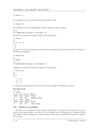 CHAPITRE 2. LES “OBJETS” DE MATLAB
>> save a b
Les variables a et b sont enregistr´ees dans le ﬁchier a.mat
>> clear a b
Les variables a et b sont supprim´ees comme le montre la ligne suivante :
>> a
??? Undefined function or variable ’a’
On ajoute le contenu de a.mat `a l’espace de travail actuel :
>> load a
>>
>> x = a + b
x =
2
L’espace de travail est enregistr´e dans le ﬁchier toto.mat, puis toutes les variables de l’espace de
travail sont supprim´ees :
>> save toto
>>
>> clear
>> t
??? Undefined function or variable ’t’
load(toto) permet de retrouver l’espace de travail initial :
>> load toto
>>
>> t
t =
1 0 0
0 1 0
0 0 1
Ce dernier exemple montre bien que le type d’une variable est induit par sa valeur :
Exemple 2.3.6 :
>> clear
>> a = [1 2 3 4 ] ; whos a
Name Size Bytes Class
a 1x4 32 double array
>> a = ’abc’ ; whos a
Name Size Bytes Class
a 1x3 32 char array
2.4 Listes et vecteurs
Les listes et les vecteurs sont des tableaux particuliers. Un vecteur est un tableau qui ne com-
porte qu’une seule colonne ; une liste (ou vecteur-ligne) est un tableau qui ne comporte qu’une
seule ligne. MATLAB propose un certain nombre de fonctions qui simpliﬁent l’usage des listes et
des vecteurs.
p. 18 AJ.Casadevall - mars 04
 