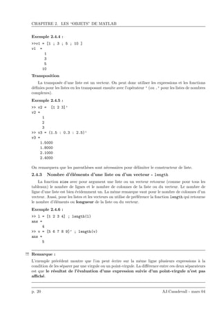CHAPITRE 2. LES “OBJETS” DE MATLAB
Exemple 2.4.4 :
>>v1 = [1 ; 3 ; 5 ; 10 ]
v1 =
1
3
5
10
Transposition
La transpos´ee d’une liste est un vecteur. On peut donc utiliser les expressions et les fonctions
d´eﬁnies pour les listes en les transposant ensuite avec l’op´erateur ’ (ou .’ pour les listes de nombres
complexes).
Exemple 2.4.5 :
>> v2 = [1 2 3]’
v2 =
1
2
3
>> v3 = (1.5 : 0.3 : 2.5)’
v3 =
1.5000
1.8000
2.1000
2.4000
On remarquera que les parenth`eses sont n´ecessaires pour d´elimiter le constructeur de liste.
2.4.3 Nombre d’´el´ements d’une liste ou d’un vecteur - length
La fonction size avec pour argument une liste ou un vecteur retourne (comme pour tous les
tableaux) le nombre de lignes et le nombre de colonnes de la liste ou du vecteur. Le nombre de
ligne d’une liste est bien ´evidemment un. La mˆeme remarque vaut pour le nombre de colonnes d’un
vecteur. Aussi, pour les listes et les vecteurs on utilise de pr´ef´erence la fonction length qui retourne
le nombre d’´el´ements ou longueur de la liste ou du vecteur.
Exemple 2.4.6 :
>> l = [1 2 3 4] ; length(l)
ans =
4
>> v = [5 6 7 8 9]’ ; length(v)
ans =
5
Remarque :!!!
L’exemple pr´ec´edent montre que l’on peut ´ecrire sur la mˆeme ligne plusieurs expressions `a la
condition de les s´eparer par une virgule ou un point-virgule. La diﬀ´erence entre ces deux s´eparateurs
est que le r´esultat de l’´evaluation d’une expression suivie d’un point-virgule n’est pas
aﬃch´e.
p. 20 AJ.Casadevall - mars 04
 