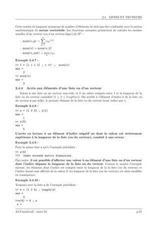 2.4. LISTES ET VECTEURS
Cette notion de longueur synonyme de nombre d’´el´ements ne doit pas ˆetre confondue avec la notion
math´ematique de norme vectorielle. Les fonctions suivantes permettent de calculer les normes
usuelles d’un vecteur (ou d’un vecteur-ligne) de Rn :
– norm(v,p) =
p
k=1
|vk|1/p
.
– norm(v) = norm(v,2)
– norm(v,inf) = max
k
|vk|.
Exemple 2.4.7 :
>> l = [1 1 1 1] ; v =l’ ; norm(v)
ans =
2
>> norm(l)
ans =
2
2.4.4 Acc`es aux ´el´ements d’une liste ou d’un vecteur
Soient s une liste ou un vecteur non-vide, et k un entier compris entre 1 et la longueur de la
liste ou du vecteur consid´er´e (1 ≤ k ≤ length(s)). On acc`ede `a l’´el´ement d’indice k de la liste ou
du vecteur s par s(k), le premier ´el´ement de la liste ou du vecteur ´etant indic´e par 1.
Exemple 2.4.8 :
>> s = [1 3 5] ; s(1)
ans =
1
>> s(3)
ans =
5
L’acc`es en lecture `a un ´el´ement d’indice n´egatif ou dont la valeur est strictement
sup´erieure `a la longueur de la liste (ou du vecteur), conduit `a une erreur :
Exemple 2.4.9 :
Pour la mˆeme liste s qu’`a l’exemple pr´ec´edent :
>> s(4)
??? Index exceeds matrix dimensions.
Par contre, il est possible d’aﬀecter une valeur `a un ´el´ement d’une liste ou d’un vecteur
dont l’indice d´epasse la longueur de la liste ou du vecteur. Comme le montre l’exemple
suivant, les ´el´ements dont l’indice est compris entre la longueur de la la liste (ou du vecteur) et
l’indice donn´e sont aﬀect´es de la valeur 0. La longueur de la liste (ou du vecteur) est alors modiﬁ´ee
en cons´equence.
Exemple 2.4.10 :
Toujours avec la liste s de l’exemple pr´ec´edent :
>> s = [1 3 5] ; length(s)
ans =
3
>>s(6) = 6 ; s
s =
AJ.Casadevall - mars 04 p.21
 