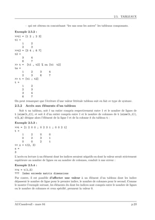 2.5. TABLEAUX
– qui est obtenu en concat´enant “les uns sous les autres” les tableaux composants.
Exemple 2.5.2 :
>>t1 = [1 2 ; 2 3]
t1 =
1 2
2 3
>>t2 = [3 4 ; 6 7]
t2 =
3 4
6 7
>> t = [t1 , t2] % ou [t1 t2]
ts =
1 2 3 4
2 3 6 7
>> t = [t1 ; t2]
t =
1 2
2 3
3 4
6 7
On peut remarquer que l’´ecriture d’une valeur litt´erale tableau suit en fait ce type de syntaxe.
2.5.2 Acc`es aux ´el´ements d’un tableau
Soit t un tableau, soit l un entier compris respectivement entre 1 et le nombre de lignes de
t (size(t,1)), et soit k d’un entier compris entre 1 et le nombre de colonnes de t (size(t,1)),
t(l,k) d´esigne alors l’´el´ement de la ligne l et de la colonne k du tableau t :
Exemple 2.5.3 :
>>t = [1 2 0 0 ; 0 2 3 1 ; 0 0 2 1]
t =
1 2 0 0
0 2 3 1
0 0 2 1
>> x = t(2, 3)
x =
3
L’acc`es en lecture `a un ´el´ement dont les indices seraient n´egatifs ou dont la valeur serait strictement
sup´erieure au nombre de lignes ou au nombre de colonnes, conduit `a une erreur :
Exemple 2.5.4 :
>>x = t(1,5)
??? Index exceeds matrix dimensions
Par contre, il est possible d’aﬀecter une valeur `a un ´el´ement d’un tableau dont les indice
d´epassent le nombre de ligne pour le premier indice, le nombre de colonnes pour le second. Comme
le montre l’exemple suivant, les ´el´ements du dont les indices sont compris entre le nombre de lignes
ou le nombre de colonnes et ceux sp´eciﬁ´e, prennent la valeur 0.
AJ.Casadevall - mars 04 p.23
 