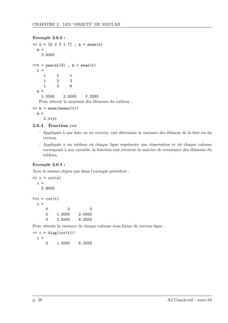 CHAPITRE 2. LES “OBJETS” DE MATLAB
Exemple 2.6.3 :
>> s = [5 2 3 1 7] ; m = mean(s)
m =
3.6000
>>t = pascal(3) , m = mean(t)
t =
1 1 1
1 2 3
1 3 6
m =
1.0000 2.0000 3.3333
Pour obtenir la moyenne des ´el´ements du tableau :
>> m = mean(meanx(t))
m =
2.1111
2.6.4 Fonction cov
– Appliqu´ee `a une liste ou un vecteur, cov d´etermine la variance des ´el´ement de la liste ou du
vecteur.
– Appliqu´ee `a un tableau o`u chaque ligne repr´esente une observation et o`u chaque colonne
correspond `a une variable, la fonction cov retourne la matrice de covariance des ´el´ements du
tableau.
Exemple 2.6.4 :
Avec le mˆemes objets que dans l’exemple pr´ec´edent :
>> c = cov(s)
c =
5.8000
>>c = cov(t)
c =
0 0 0
0 1.0000 2.5000
0 2.5000 6.3333
Pour obtenir la variance de chaque colonne sous forme de vecteur-ligne :
>> c = diag(cov(t))’
c =
0 1.0000 6.3333
p. 28 AJ.Casadevall - mars 04
 