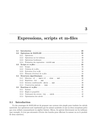 3
Expressions, scripts et m-ﬁles
3.1 Introduction . . . . . . . . . . . . . . . . . . . . . . . . . . . . . . . . . . . 29
3.2 Op´erations de MATLAB . . . . . . . . . . . . . . . . . . . . . . . . . . . . 30
3.2.1 Op´erateurs . . . . . . . . . . . . . . . . . . . . . . . . . . . . . . . . . . . . 30
3.2.2 Op´erations sur les tableaux . . . . . . . . . . . . . . . . . . . . . . . . . . . 30
3.2.3 Op´erations bool´eennes . . . . . . . . . . . . . . . . . . . . . . . . . . . . . . 32
3.2.4 ´Evaluation des expressions - variable ans . . . . . . . . . . . . . . . . . . . 33
3.3 Scripts et m-ﬁles . . . . . . . . . . . . . . . . . . . . . . . . . . . . . . . . . 33
3.3.1 Scripts . . . . . . . . . . . . . . . . . . . . . . . . . . . . . . . . . . . . . . . 33
3.3.2 Cr´eation de m-ﬁles . . . . . . . . . . . . . . . . . . . . . . . . . . . . . . . . 34
3.3.3 Ex´ecution d’un m-ﬁle . . . . . . . . . . . . . . . . . . . . . . . . . . . . . . 34
3.3.4 ´El´ements d’´ecriture de m-ﬁles . . . . . . . . . . . . . . . . . . . . . . . . . . 34
3.4 Structures algorithmiques . . . . . . . . . . . . . . . . . . . . . . . . . . . 36
3.4.1 S´election - if . . . end et if . . . else . . . end . . . . . . . . . . . . . . . . 36
3.4.2 R´ep´etition - for . . . end . . . . . . . . . . . . . . . . . . . . . . . . . . . . 37
3.4.3 It´eration conditionnelle - while . . . end . . . . . . . . . . . . . . . . . . . . 39
3.4.4 Construction switch . . . case . . . . . . . . . . . . . . . . . . . . . . . . . 39
3.5 Fonctions et m-ﬁles . . . . . . . . . . . . . . . . . . . . . . . . . . . . . . . 40
3.5.1 Syntaxe . . . . . . . . . . . . . . . . . . . . . . . . . . . . . . . . . . . . . . 41
3.5.2 R`egles et propri´et´es . . . . . . . . . . . . . . . . . . . . . . . . . . . . . . . 41
3.5.3 Traitement des erreurs - try . . . catch . . . . . . . . . . . . . . . . . . . . 42
3.5.4 Optimisation des calculs . . . . . . . . . . . . . . . . . . . . . . . . . . . . . 42
3.1 Introduction
Un des avantages de MATLAB est de proposer une syntaxe tr`es simple pour traduire les calculs
matriciels. Les op´erateurs sont repr´esent´es par les mˆemes symboles (`a une ou deux exceptions pr´es)
que ceux utilis´es commun´ement en alg`ebre lin´eaire. Mieux, ils op`erent directement sur les tableaux
(par exemple, il n’est pas n´ecessaire d’´ecrire des boucles pour eﬀectuer la somme ou ou le produit
de deux matrices).
 