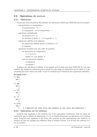 CHAPITRE 3. EXPRESSIONS, SCRIPTS ET M-FILES
3.2 Op´erations de MATLAB
3.2.1 Op´erateurs
Class´es par ordre de priorit´e d´ecroissante, les op´erateurs utilis´es par MATLAB sont les suivants :
– exponentiation et transposition
– l’exponentiation ^ et .^
– la conjugaison ’ et la transposition .’
– op´erateurs multiplicatifs
– les produits * et .*,
– les divisions `a droite /, ./ et `a gauche , .
– op´erateurs additifs et de n´egation
– les op´erateurs additifs unaire et binaires + et -
– la n´egation ~
– op´erateurs bool´eens avec par ordre de priorit´e :
– les op´erateurs de comparaison
– <, >, <= et >=
– ´egalit´e ==, non ´egalit´e ~=
– puis les op´erateurs logiques
– et logique &
– ou logique |
A propos des op´erateurs bool´eens, il est rappel´e qu’il n’existe pas dans MATLAB de vrai type
bool´een, que false est repr´esent´e par la valeur 0 et que true est repr´esent´ee par la valeur 1 et par
extension par toute valeur non nulle, ce qui est conﬁrm´e par l’´evaluation des expressions suivantes :
Exemple 3.2.1 :
>> 2&3
ans =
1
>> 2&0
ans =
0
>> 2|3
ans =
1
>> ~3
ans =
0
>> 2==3
ans =
0 % l’´egalit´e est bien celle des nombres et non celle des pr´edicats !
3.2.2 Op´erations sur les tableaux
Losqu’ils sont appliqu´es `a des nombres (ou `a des expressions bool´eennes) dont la valeur est
repr´esent´ee par un tableau de dimensions (1×1), le r´esultat fourni par ces op´erateurs est le r´esultat
usuel. Losqu’ils sont appliqu´es `a des listes, des vecteurs ou plus g´en´eralement des tableaux, le
r´esultat est bien sˆur quelque peu diﬀ´erent. Dans le tableau suivant, A et B sont des tableaux et c
est un nombre :
p. 30 AJ.Casadevall - mars 04
 