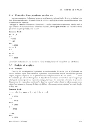 3.3. SCRIPTS ET M-FILES
3.2.4 ´Evaluation des expressions - variable ans
Les expressions sont ´evalu´ees de la gauche vers la droite, suivant l’ordre de priorit´e indiqu´e plus
haut. Pour des op´erateurs de mˆeme ordre de priorit´e, la r`egle est comme en math´ematiques, celle
de l’associativit´e `a gauche.
La frappe de <entrer> d´eclenche l’´evaluation. La valeur de expression ´evalu´ee est aﬃch´ee sous la
ligne courante et est en l’absence d’aﬀectation explicite, aﬀect´ee par d´efaut `a une variable-syst`eme
g´en´erique d´esign´ee par ans pour answer.
Exemple 3.2.4 :
>> a = .5
a =
0.5000
>> a*pi
ans =
1.5708
>> b = 2
b =
2
>> ans
ans =
1.5708
La derni`ere ´evaluation n’a pas modiﬁ´e la valeur de ans puisqu’elle comportait une aﬀectation.
3.3 Scripts et m-ﬁles
3.3.1 Scripts
Un script est une s´equence d’expressions ou de commandes. Un script peut se d´evelopper sur
une ou plusieurs lignes. Les diﬀ´erentes expressions ou commandes doivent ˆetre s´epar´ees par une
virgule, un point-virgule ou par le symbole de saut de ligne constitu´e de trois points . . . suivis
de <entrer> (le rˆole des trois points et d’inhiber le m´ecanisme d’´evaluation lors d’un passage
`a la ligne). Comme pour une expression unique, la frappe de <entrer> d´eclenche le processus
d’´evaluation. Les expressions sont ´evalu´ees dans leur ordre d’´ecriture. Seule la valeur des expression
suivie d’une virgule ou d’un saut de ligne est aﬃch´ee, celle des expressions suivies d’un point-virgule,
ne l’est pas.
Exemple 3.3.1 :
>> a = .5, 2*a, save a, b = pi; 2*b, c = a*b
a =
0.5000
c =
1.5708
ans =
6.2832
c =1
.5708
>> ans
ans =
6.2832
AJ.Casadevall - mars 04 p.33
 