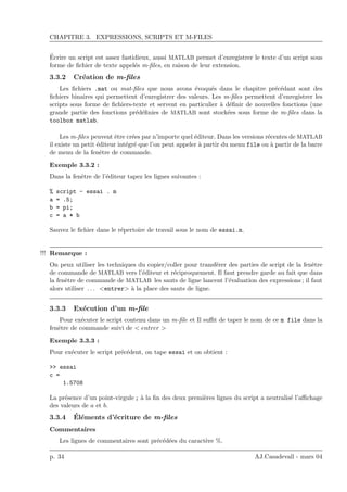 CHAPITRE 3. EXPRESSIONS, SCRIPTS ET M-FILES
´Ecrire un script est assez fastidieux, aussi MATLAB permet d’enregistrer le texte d’un script sous
forme de ﬁchier de texte appel´es m-ﬁles, en raison de leur extension.
3.3.2 Cr´eation de m-ﬁles
Les ﬁchiers .mat ou mat-ﬁles que nous avons ´evoqu´es dans le chapitre pr´ec´edant sont des
ﬁchiers binaires qui permettent d’enregistrer des valeurs. Les m-ﬁles permettent d’enregistrer les
scripts sous forme de ﬁchiers-texte et servent en particulier `a d´eﬁnir de nouvelles fonctions (une
grande partie des fonctions pr´ed´eﬁnies de MATLAB sont stock´ees sous forme de m-ﬁles dans la
toolbox matlab.
Les m-ﬁles peuvent ˆetre cr´ees par n’importe quel ´editeur. Dans les versions r´ecentes de MATLAB
il existe un petit ´editeur int´egr´e que l’on peut appeler `a partir du menu file ou `a partir de la barre
de menu de la fenˆetre de commande.
Exemple 3.3.2 :
Dans la fenˆetre de l’´editeur tapez les lignes suivantes :
% script - essai . m
a = .5;
b = pi;
c = a * b
Sauvez le ﬁchier dans le r´epertoire de travail sous le nom de essai.m.
Remarque :!!!
On peux utiliser les techniques du copier/coller pour transf´erer des parties de script de la fenˆetre
de commande de MATLAB vers l’´editeur et r´eciproquement. Il faut prendre garde au fait que dans
la fenˆetre de commande de MATLAB les sauts de ligne lancent l’´evaluation des expressions ; il faut
alors utiliser . . . <entrer> `a la place des sauts de ligne.
3.3.3 Ex´ecution d’un m-ﬁle
Pour ex´ecuter le script contenu dans un m-ﬁle et Il suﬃt de taper le nom de ce m file dans la
fenˆetre de commande suivi de < entrer >
Exemple 3.3.3 :
Pour ex´ecuter le script pr´ec´edent, on tape essai et on obtient :
>> essai
c =
1.5708
La pr´esence d’un point-virgule ; `a la ﬁn des deux premi`eres lignes du script a neutralis´e l’aﬃchage
des valeurs de a et b.
3.3.4 ´El´ements d’´ecriture de m-ﬁles
Commentaires
Les lignes de commentaires sont pr´ec´ed´ees du caract`ere %.
p. 34 AJ.Casadevall - mars 04
 