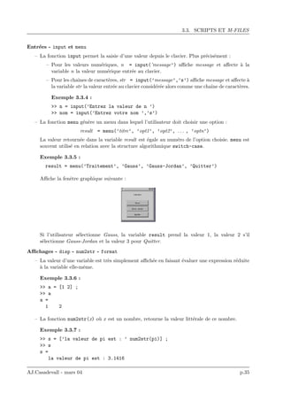 3.3. SCRIPTS ET M-FILES
Entr´ees - input et menu
– La fonction input permet la saisie d’une valeur depuis le clavier. Plus pr´ecis´ement :
– Pour les valeurs num´eriques, n = input(’message’) aﬃche message et aﬀecte `a la
variable n la valeur num´erique entr´ee au clavier.
– Pour les chaˆınes de caract`eres, str = input(’message’,’s’) aﬃche message et aﬀecte `a
la variable str la valeur entr´ee au clavier consid´er´ee alors comme une chaˆıne de caract`eres.
Exemple 3.3.4 :
>> n = input(’Entrez la valeur de n ’)
>> nom = input(’Entrez votre nom ’,’s’)
– La fonction menu g´en`ere un menu dans lequel l’utilisateur doit choisir une option :
result = menu(’titre’, ’opt1’, ’opt2’, . . . , ’optn’)
La valeur retourn´ee dans la variable result est ´egale au num´ero de l’option choisie. menu est
souvent utilis´e en relation avec la structure algorithmique switch-case.
Exemple 3.3.5 :
result = menu(’Traitement’, ’Gauss’, ’Gauss-Jordan’, ’Quitter’)
Aﬃche la fenˆetre graphique suivante :
Si l’utilisateur s´electionne Gauss, la variable result prend la valeur 1, la valeur 2 s’il
s´electionne Gauss-Jordan et la valeur 3 pour Quitter.
Aﬃchages - disp - num2str - format
– La valeur d’une variable est tr`es simplement aﬃch´ee en faisant ´evaluer une expression r´eduite
`a la variable elle-mˆeme.
Exemple 3.3.6 :
>> a = [1 2] ;
>> a
a =
1 2
– La fonction num2str(x) o`u x est un nombre, retourne la valeur litt´erale de ce nombre.
Exemple 3.3.7 :
>> s = [’la valeur de pi est : ’ num2str(pi)] ;
>> s
s =
la valeur de pi est : 3.1416
AJ.Casadevall - mars 04 p.35
 