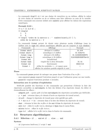 CHAPITRE 3. EXPRESSIONS, SCRIPTS ET M-FILES
– La commande disp(t) o`u t est une chaˆıne de caract`eres ou un tableau, aﬃche la valeur
de cette chaˆıne de caract`ere ou de ce tableau sans faire r´ef´erence au nom de la variable.
Cette commande sera souvent utilis´ee avec num2str pour aﬃcher les valeurs des expressions
num´eriques.
Exemple 3.3.8 :
>> a = [1 2;3 4] ;
>> disp(a)
1 2
3 4
>> disp([ ’ordre de la matrice a : ’ num2str(size(a,1)) ] );
ordre de la matrice a : 2
– La commande format permet de choisir entre plusieurs modes d’aﬃchage (sans in-
terf´erer avec le type des valeurs num´eriques aﬃch´ees qui est toujours le type double) :
Commande Aﬃchage Exemple
format short d´ecimal `a 5 chiﬀres 31.416
format short e scientiﬁque `a 5 chiﬀres 31.416e+01
format long d´ecimal `a 16 chiﬀres 31.4159265358979
format long e scientiﬁque `a 16 chiﬀres 314159265358979e+01
format hex hexad´ecimal
format bank virgule ﬁxe `a deux d´ecimales 31.41
format rat fractionnaire 3550/113
format + utilise les symboles +, - et espace pour +
aﬃcher les nombres positifs n´egatifs et nuls
Pause
La commande pause permet de m´enager une pause dans l’ex´ecution d’un m ﬁle :
– sans argument pause suspend l’ex´ecution jusqu’`a ce que l’utilisateur presse sur une touche.
– pause(n ) suspend l’ex´ecution pendant n secondes.
Interaction avec le syst`eme d’exploitation
MATLAB poss`ede des fonctions et des commandes qui permettent d’obtenir la liste des
r´epertoires accessibles ou matlabpath, la liste des ﬁchiers d’un r´epertoire donn´e, les ´editer et
´eventuellement les eﬀacer :
– addpath path : ajoute path `a la liste matlabpath des r´epertoires accessibles par MATLAB ;
– p = pwd : retourne dans p le chemin d’acc`es au r´epertoire de travail actuel ;
– cd path : change le r´epertoire de travail pour celui sp´eciﬁ´e par path ;
– d = dir ou d = ls : retourne dans d la liste des ﬁchiers du r´epertoire de travail ;
– what : retourne la liste des m-ﬁles et des mat-files du r´epertoire de travail ;
– edit test : ´edite le m-ﬁle test.m, identique `a Open dans le menu File ;
– delete test.m : eﬀace le m-ﬁle test.m ;
– type test : aﬃche le le m-ﬁle test.m dans la fenˆetre de commande.
3.4 Structures algorithmiques
3.4.1 S´election - if . . . end et if . . . else . . . end
Syntaxe
– if (expression bool´eenne) / script / end
p. 36 AJ.Casadevall - mars 04
 
