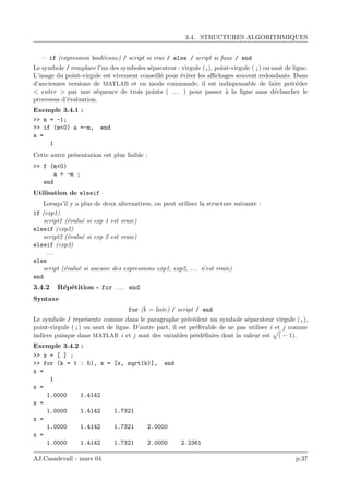 3.4. STRUCTURES ALGORITHMIQUES
– if (expression bool´eenne) / script si vrai / else / script si faux / end
Le symbole / remplace l’un des symboles s´eparateur : virgule (,), point-virgule ( ;) ou saut de ligne.
L’usage du point-virgule est vivement conseill´e pour ´eviter les aﬃchages souvent redondants. Dans
d’anciennes versions de MATLAB et en mode commande, il est indispensable de faire pr´ec´eder
< enter > par une s´equence de trois points ( . . . ) pour passer `a la ligne sans d´eclancher le
processus d’´evaluation.
Exemple 3.4.1 :
>> m = -1;
>> if (m<0) a =-m, end
a =
1
Cette autre pr´esentation est plus lisible :
>> f (m<0)
a = -m ;
end
Utilisation de elseif
Lorsqu’il y a plus de deux alternatives, on peut utiliser la structure suivante :
if (exp1)
script1 (´evalu´e si exp 1 est vraie)
elseif (exp2)
script2 (´evalu´e si exp 2 est vraie)
elseif (exp3)
. . .
else
script (´evalu´e si aucune des expressions exp1, exp2, . . . n’est vraie)
end
3.4.2 R´ep´etition - for . . . end
Syntaxe
for (k = liste) / script / end
Le symbole / repr´esente comme dans le paragraphe pr´ec´edent un symbole s´eparateur virgule (,),
point-virgule ( ;) ou saut de ligne. D’autre part, il est pr´ef´erable de ne pas utiliser i et j comme
indices puisque dans MATLAB i et j sont des variables pr´ed´eﬁnies dont la valeur est ( − 1).
Exemple 3.4.2 :
>> x = [ ] ;
>> for (k = 1 : 5), x = [x, sqrt(k)], end
x =
1
x =
1.0000 1.4142
x =
1.0000 1.4142 1.7321
x =
1.0000 1.4142 1.7321 2.0000
x =
1.0000 1.4142 1.7321 2.0000 2.2361
AJ.Casadevall - mars 04 p.37
 