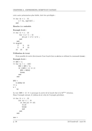 CHAPITRE 3. EXPRESSIONS, SCRIPTS ET M-FILES
cette autre pr´esentation plus lisible, doit ˆetre privil´egi´ee :
>> for (k = 1 : 5)
x = [x, sqrt(k)] ;
end
Boucles for emboˆıt´es
Exemple 3.4.3 :
>> for (l = 1 : 3)
for ( k = 1 : 3)
A(l,k) = l^2 + k^2 ;
end
end
>> disp(A)
2 5 10
5 8 13
10 13 18
Utilisation de break
Il est possible de sortir directement d’une boucle for ou while en utilisant la commande break :
Exemple 3.4.4 :
>> EPS = 1;
>> for (n = 1 : 100)
EPS = EPS / 2;
If ((EPS + 1) <= 1)
EPS = EPS*2
break
end
end
EPS =
2.2204e-16
>> n
n =
52
Le test (EPS + 1) <= 1 provoque la sortie de la boucle for `a la 52i`eme it´eration.
Dans l’exemple suivant, le tableau A est celui de l’exemple pr´ec´edent.
>> for (l = 1 : 3)
for (k = 1 : 3)
if (A(l,k) == 10)
[l,k]
break
end
end
end
ans =
p. 38 AJ.Casadevall - mars 04
 