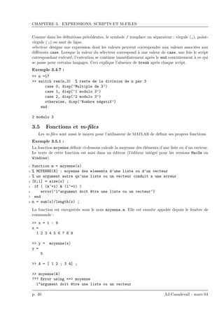 CHAPITRE 3. EXPRESSIONS, SCRIPTS ET M-FILES
Comme dans les d´eﬁnitions pr´ec´edentes, le symbole / remplace un s´eparateur : virgule (,), point-
virgule ( ;) ou saut de ligne.
s´electeur d´esigne une expression dont les valeurs peuvent correspondre aux valeurs associ´ees aux
diﬀ´erents case. Lorsque la valeur du s´electeur correspond `a une valeur de case, une fois le script
correspondant ex´ecut´e, l’ex´ecution se continue imm´ediatement apr`es le end contrairement `a ce qui
se passe pour certains langages. Ceci explique l’absence de break apr`es chaque script.
Exemple 3.4.7 :
>> n =17
>> switch rem(n,3) % reste de la division de n par 3
case 0, disp(’Multiple de 3’)
case 1, disp(’1 modulo 3’)
case 2, disp(’2 modulo 3’)
otherwise, disp(’Nombre n´egatif’)
end
2 modulo 3
3.5 Fonctions et m-ﬁles
Les m-ﬁles sont aussi le moyen pour l’utilisateur de MATLAB de d´eﬁnir ses propres fonctions.
Exemple 3.5.1 :
La fonction moyenne d´eﬁnie ci-dessous calcule la moyenne des ´el´ements d’une liste ou d’un vecteur.
Le texte de cette fonction est saisi dans un ´editeur (l’´editeur int´egr´e pour les versions MacOs ou
Windows).
1 function m = moyenne(x)
2 % MOYENNE(X) : moyenne des elements d’une liste ou d’un vecteur
3 % un argument autre qu’une liste ou un vecteur conduit a une erreur
4 [K,l] = size(x) ;
5 if ( (k~=1) & (l~=1) )
6 error(’l"argument doit ^etre une liste ou un vecteur’)
7 end
8 m = sum(x)/length(x) ;
La fonction est enregistr´ee sous le nom moyenne.m. Elle est ensuite appel´ee depuis le fenˆetre de
commande :
>> x = 1 : 9
x =
1 2 3 4 5 6 7 8 9
>> y = moyenne(x)
y =
5
>> A = [ 1 2 ; 3 4] ;
>> moyenne(A)
??? Error using ==> moyenne
l"argument doit ^etre une liste ou un vecteur
p. 40 AJ.Casadevall - mars 04
 