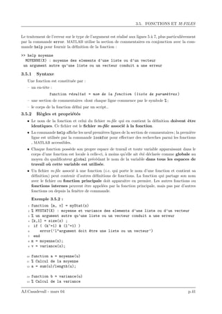 3.5. FONCTIONS ET M-FILES
Le traitement de l’erreur sur le type de l’argument est r´ealis´e aux lignes 5 `a 7, plus particuli`erement
par la commande error. MATLAB utilise la section de commentaires en conjonction avec la com-
mande help pour fournir la d´eﬁnition de la fonction :
>> help moyenne
MOYENNE(X) : moyenne des elements d’une liste ou d’un vecteur
un argument autre qu’une liste ou un vecteur conduit a une erreur
3.5.1 Syntaxe
Une fonction est constitu´ee par :
– un en-tˆete :
function r´esultat = nom de la fonction (liste de param`etres )
– une section de commentaires :dont chaque ligne commence par le symbole % ;
– le corps de la fonction d´eﬁni par un script..
3.5.2 R`egles et propri´et´es
• Le nom de la fonction et celui du ﬁchier m-ﬁle qui en contient la d´eﬁnition doivent ˆetre
identiques. Ce ﬁchier est le ﬁchier m-ﬁle associ´e `a la fonction.
• La commande help aﬃche les neuf premi`eres lignes de la section de commentaires ; la premi`ere
ligne est utilis´ee par la commande lookfor pour eﬀectuer des recherches parmi les fonctions
, MATLAB accessibles.
• Chaque fonction poss`ede son propre espace de travail et toute variable apparaissant dans le
corps d’une fonction est locale `a celle-ci, `a moins qu’elle ait ´et´e d´eclar´ee comme globale au
moyen du qualiﬁcateur global pr´ec´edant le nom de la variable dans tous les espaces de
travail o`u cette variable est utilis´ee.
• Un ﬁchier m-ﬁle associ´e `a une fonction (i.e. qui porte le nom d’une fonction et contient sa
d´eﬁnition) peut contenir d’autres d´eﬁnitions de fonctions. La fonction qui partage son nom
avec le ﬁchier ou fonction principale doit apparaˆıtre en premier. Les autres fonctions ou
fonctions internes peuvent ˆetre appel´ees par la fonction principale, mais pas par d’autres
fonctions ou depuis la fenˆetre de commande.
Exemple 3.5.2 :
1 function [m, v] = myStat(x)
2 % MYSTAT(X) : moyenne et variance des elements d’une liste ou d’un vecteur
3 % un argument autre qu’une liste ou un vecteur conduit a une erreur
4 [k,l] = size(x) ;
5 if ( (k~=1) & (l~=1) )
6 error(’l"argument doit ^etre une liste ou un vecteur’)
7 end
8 m = moyenne(x);
9 v = variance(x);
10 function a = moyenne(u)
11 % Calcul de la moyenne
12 a = sum(u)/length(u);
13 function b = variance(u)
14 % Calcul de la variance
AJ.Casadevall - mars 04 p.41
 