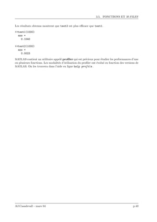 3.5. FONCTIONS ET M-FILES
Les r´esultats obtenus montrent que test2 est plus eﬃcace que test1.
>>test1(1000)
ans =
0.1040
>>test2(1000)
ans =
0.0023
MATLAB contient un utilitaire appel´e proﬁler qui est pr´ecieux pour ´etudier les performances d’une
ou plusieurs fonctions. Les modalit´es d’utilisation du proﬁler ont ´evolu´e en fonction des versions de
MATLAB. On les trouvera dans l’aide en ligne help profile .
AJ.Casadevall - mars 04 p.43
 