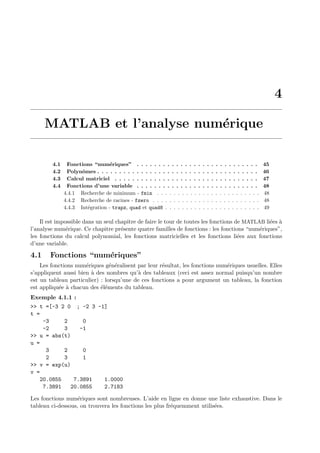 4
MATLAB et l’analyse num´erique
4.1 Fonctions “num´eriques” . . . . . . . . . . . . . . . . . . . . . . . . . . . . 45
4.2 Polynˆomes . . . . . . . . . . . . . . . . . . . . . . . . . . . . . . . . . . . . . 46
4.3 Calcul matriciel . . . . . . . . . . . . . . . . . . . . . . . . . . . . . . . . . 47
4.4 Fonctions d’une variable . . . . . . . . . . . . . . . . . . . . . . . . . . . . 48
4.4.1 Recherche de minimum - fmin . . . . . . . . . . . . . . . . . . . . . . . . . 48
4.4.2 Recherche de racines - fzero . . . . . . . . . . . . . . . . . . . . . . . . . . 48
4.4.3 Int´egration - trapz, quad et quad8 . . . . . . . . . . . . . . . . . . . . . . . 49
Il est impossible dans un seul chapitre de faire le tour de toutes les fonctions de MATLAB li´ees `a
l’analyse num´erique. Ce chapitre pr´esente quatre familles de fonctions : les fonctions “num´eriques”,
les fonctions du calcul polynomial, les fonctions matricielles et les fonctions li´ees aux fonctions
d’une variable.
4.1 Fonctions “num´eriques”
Les fonctions num´eriques g´en´eralisent par leur r´esultat, les fonctions num´eriques usuelles. Elles
s’appliquent aussi bien `a des nombres qu’`a des tableaux (ceci est assez normal puisqu’un nombre
est un tableau particulier) : lorsqu’une de ces fonctions a pour argument un tableau, la fonction
est appliqu´ee `a chacun des ´el´ements du tableau.
Exemple 4.1.1 :
>> t =[-3 2 0 ; -2 3 -1]
t =
-3 2 0
-2 3 -1
>> u = abs(t)
u =
3 2 0
2 3 1
>> v = exp(u)
v =
20.0855 7.3891 1.0000
7.3891 20.0855 2.7183
Les fonctions num´eriques sont nombreuses. L’aide en ligne en donne une liste exhaustive. Dans le
tableau ci-dessous, on trouvera les fonctions les plus fr´equemment utilis´ees.
 