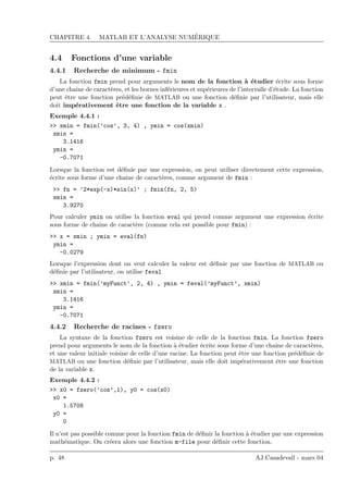 CHAPITRE 4. MATLAB ET L’ANALYSE NUM´ERIQUE
4.4 Fonctions d’une variable
4.4.1 Recherche de minimum - fmin
La fonction fmin prend pour arguments le nom de la fonction `a ´etudier ´ecrite sous forme
d’une chaˆıne de caract`eres, et les bornes inf´erieures et sup´erieures de l’intervalle d’´etude. La fonction
peut ˆetre une fonction pr´ed´eﬁnie de MATLAB ou une fonction d´eﬁnie par l’utilisateur, mais elle
doit imp´erativement ˆetre une fonction de la variable x .
Exemple 4.4.1 :
>> xmin = fmin(’cos’, 3, 4) , ymin = cos(xmin)
xmin =
3.1416
ymin =
-0.7071
Lorsque la fonction est d´eﬁnie par une expression, on peut utiliser directement cette expression,
´ecrite sous forme d’une chaˆıne de caract`eres, comme argument de fmin :
>> fn = ’2*exp(-x)*sin(x)’ ; fmin(fn, 2, 5)
xmin =
3.9270
Pour calculer ymin on utilise la fonction eval qui prend comme argument une expression ´ecrite
sous forme de chaˆıne de caract`ere (comme cela est possible pour fmin) :
>> x = xmin ; ymin = eval(fn)
ymin =
-0.0279
Lorsque l’expression dont on veut calculer la valeur est d´eﬁnie par une fonction de MATLAB ou
d´eﬁnie par l’utilisateur, on utilise feval
>> xmin = fmin(’myFunct’, 2, 4) , ymin = feval(’myFunct’, xmin)
xmin =
3.1416
ymin =
-0.7071
4.4.2 Recherche de racines - fzero
La syntaxe de la fonction fzero est voisine de celle de la fonction fmin. La fonction fzero
prend pour arguments le nom de la fonction `a ´etudier ´ecrite sous forme d’une chaˆıne de caract`eres,
et une valeur initiale voisine de celle d’une racine. La fonction peut ˆetre une fonction pr´ed´eﬁnie de
MATLAB ou une fonction d´eﬁnie par l’utilisateur, mais elle doit imp´erativement ˆetre une fonction
de la variable x.
Exemple 4.4.2 :
>> x0 = fzero(’cos’,1), y0 = cos(x0)
x0 =
1.5708
y0 =
0
Il n’est pas possible comme pour la fonction fmin de d´eﬁnir la fonction `a ´etudier par une expression
math´ematique. On cr´eera alors une fonction m-file pour d´eﬁnir cette fonction.
p. 48 AJ.Casadevall - mars 04
 
