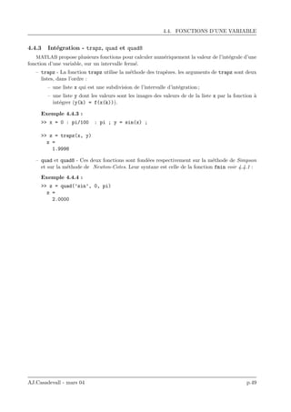 4.4. FONCTIONS D’UNE VARIABLE
4.4.3 Int´egration - trapz, quad et quad8
MATLAB propose plusieurs fonctions pour calculer num´eriquement la valeur de l’int´egrale d’une
fonction d’une variable, sur un intervalle ferm´e.
– trapz - La fonction trapz utilise la m´ethode des trap`ezes. les arguments de trapz sont deux
listes, dans l’ordre :
– une liste x qui est une subdivision de l’intervalle d’int´egration ;
– une liste y dont les valeurs sont les images des valeurs de de la liste x par la fonction `a
int´egrer (y(k) = f(x(k))).
Exemple 4.4.3 :
>> x = 0 : pi/100 : pi ; y = sin(x) ;
>> z = trapz(x, y)
z =
1.9998
– quad et quad8 - Ces deux fonctions sont fond´ees respectivement sur la m´ethode de Simpson
et sur la m´ethode de Newton-Cotes. Leur syntaxe est celle de la fonction fmin voir 4.4.1 :
Exemple 4.4.4 :
>> z = quad(’sin’, 0, pi)
z =
2.0000
AJ.Casadevall - mars 04 p.49
 
