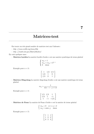 7
Matrices-test
On trouve un tr`es grand nombre de matrices test aux l’adresses :
– http ://www.netlib.org/toms/694
– http ://math.nist.gov/MatrixMarket/
En voici quelques unes :
– Matrices bord´ees La matrice bord´ee d’ordre n est une matrice sym´etrique de terme g´en´eral



mii = 1
min = mni = 21−i
0 sinon
Exemple pour n = 3 :


1 1/2 1/4
1/2 1 0
1/4 0 1


– Matrices Ding-dong La matrice ding-dong d’ordre n est une matrice sym´etrique de terme
g´en´eral
mij =
1
2(n − i − j + 1.5
Exemple pour n = 3 :


1/5 1/3 1
1/3 1 −1
1 −1 −1/3


– Matrices de Franc La matrice de Franc d’ordre n est la matrice de terme g´en´eral
mij = 0 si i ≥ j + 2
mij = min i, j sinon
Exemple pour n = 3 :


1 1 1
1 2 2
0 2 3


 