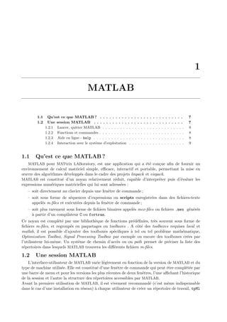 1
MATLAB
1.1 Qu’est ce que MATLAB ? . . . . . . . . . . . . . . . . . . . . . . . . . . . 7
1.2 Une session MATLAB . . . . . . . . . . . . . . . . . . . . . . . . . . . . . 7
1.2.1 Lancer, quitter MATLAB . . . . . . . . . . . . . . . . . . . . . . . . . . . . 8
1.2.2 Fonctions et commandes . . . . . . . . . . . . . . . . . . . . . . . . . . . . . 8
1.2.3 Aide en ligne - help . . . . . . . . . . . . . . . . . . . . . . . . . . . . . . . 8
1.2.4 Interaction avec le syst`eme d’exploitation . . . . . . . . . . . . . . . . . . . 9
1.1 Qu’est ce que MATLAB ?
MATLAB pour MATtrix LABoratory, est une application qui a ´et´e con¸cue aﬁn de fournir un
environnement de calcul matriciel simple, eﬃcace, interactif et portable, permettant la mise en
œuvre des algorithmes d´evelopp´es dans le cadre des projets linpack et eispack.
MATLAB est constitu´e d’un noyau relativement r´eduit, capable d’interpr´eter puis d’´evaluer les
expressions num´eriques matricielles qui lui sont adress´ees :
– soit directement au clavier depuis une fenˆetre de commande ;
– soit sous forme de s´equences d’expressions ou scripts enregistr´ees dans des ﬁchiers-texte
appel´es m-ﬁles et ex´ecut´ees depuis la fenˆetre de commande ;
– soit plus rarement sous forme de ﬁchiers binaires appel´es mex-ﬁles ou ﬁchiers .mex g´en´er´es
`a partir d’un compilateur C ou fortran.
Ce noyau est compl´et´e par une biblioth`eque de fonctions pr´ed´eﬁnies, tr`es souvent sous forme de
ﬁchiers m-ﬁles, et regroup´es en paquetages ou toolboxes . A cˆot´e des toolboxes requises local et
matlab, il est possible d’ajouter des toolboxes sp´eciﬁques `a tel ou tel probl`eme math´ematique,
Optimization Toolbox, Signal Processing Toolbox par exemple ou encore des toolboxes cr´ees par
l’utilisateur lui-mˆeme. Un syst`eme de chemin d’acc`es ou ou path permet de pr´eciser la liste des
r´epertoires dans lesquels MATLAB trouvera les diﬀ´erents ﬁchiers m-ﬁles.
1.2 Une session MATLAB
L’interface-utilisateur de MATLAB varie l´eg`erement en fonction de la version de MATLAB et du
type de machine utilis´ee. Elle est constitu´e d’une fenˆetre de commande qui peut ˆetre compl´et´ee par
une barre de menu et pour les versions les plus r´ecentes de deux fenˆetres, l’une aﬃchant l’historique
de la session et l’autre la structure des r´epertoires accessibles par MATLAB.
Avant la premiere utilisation de MATLAB, il est vivement recommand´e (c’est mˆeme indispensable
dans le cas d’une installation en r´eseau) `a chaque utilisateur de cr´eer un r´epertoire de travail, tpMl
 