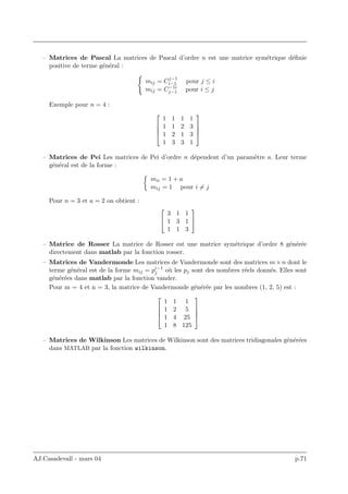 – Matrices de Pascal La matrices de Pascal d’ordre n est une matrice sym´etrique d´eﬁnie
positive de terme g´en´eral :
mij = Cj−1
i−1 pour j ≤ i
mij = C−1i
j−1 pour i ≤ j
Exemple pour n = 4 :




1 1 1 1
1 1 2 3
1 2 1 3
1 3 3 1




– Matrices de Pei Les matrices de Pei d’ordre n d´ependent d’un param`etre a. Leur terme
g´en´eral est de la forme :
mii = 1 + a
mij = 1 pour i = j
Pour n = 3 et a = 2 on obtient :


3 1 1
1 3 1
1 1 3


– Matrice de Rosser La matrice de Rosser est une matrice sym´etrique d’ordre 8 g´en´er´ee
directement dans matlab par la fonction rosser.
– Matrices de Vandermonde Les matrices de Vandermonde sont des matrices m×n dont le
terme g´en´eral est de la forme mij = pi−1
j o`u les pj sont des nombres r´eels donn´es. Elles sont
g´en´er´ees dans matlab par la fonction vander.
Pour m = 4 et n = 3, la matrice de Vandermonde g´en´er´ee par les nombres (1, 2, 5) est :




1 1 1
1 2 5
1 4 25
1 8 125




– Matrices de Wilkinson Les matrices de Wilkinson sont des matrices tridiagonales g´en´er´ees
dans MATLAB par la fonction wilkinson.
AJ.Casadevall - mars 04 p.71
 