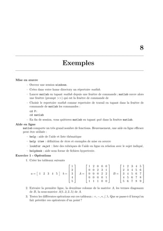 8
Exemples
Mise en œuvre
– Ouvrez une session windows.
– Cr´eez dans votre home directory un r´epertoire matlab.
– Lancer matlab en tapant matlab depuis une fenˆetre de commande ; matlab ouvre alors
une fenˆetre (prompt >>) qui est la fenˆetre de commande de
– Choisir le repertoire matlab comme repertoire de travail en tapant dans la fenˆetre de
commande de matlab les commandes :
cd P:
cd matlab
– En ﬁn de session, vous quitterez matlab en tapant quit dans la fenˆetre matlab.
Aide en ligne
matlab comporte un tr`es grand nombre de fonctions. Heureusement, une aide en ligne eﬃcace
peut ˆetre utilis´ee :
– help : aide de l’aide et liste th´ematique
– help item : d´eﬁnition de item et exemples de mise en oeuvre
– lookfor sujet : liste des rubriques de l’aide en ligne en relation avec le sujet indiqu´e,
– helpdesk : aide sous forme de ﬁchiers hypertexte.
Exercice 1 - Op´erations
1. Cr´eer les tableaux suivants
a = 1 2 3 4 5 b =






1
2
3
4
5






A =






1 2 0 0 0
0 0 2 3 1
0 0 0 2 2
0 0 0 0 1
1 1 1 0 0






B =






1 2 3 4 5
2 3 4 5 6
3 4 5 6 7
4 5 6 7 8
5 6 7 8 9






2. Extraire la premi`ere ligne, la deuxi`eme colonne de la matrice A, les termes diagonaux
de B, la sous-matrice A(1..2, 2..5) de A.
3. Testez les diﬀ´erentes op´erations sur ces tableaux : +, −, ∗, /, . Que se passe-t-il lorsqu’on
fait pr´ec´eder ces op´erateurs d’un point ?
 