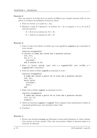 CHAPITRE 8. EXEMPLES
Exercice 2
Avec une matrice A d’ordre ´elev´e, la matrice de Hilbert par exemple (fonction hilb) on veut
mettre en ´evidence les probl`emes d’erreur de calcul :
1. Fixez un vecteur x0 et poser b0 = Ax0.
2. R´esolvez `a l’aide de l’op´erateur  le syst`eme Ax = b0 et comparez x et x0. Si A, B, X
sont des matrices :
– X = B/A est la solution de XA = B ;
– X = AB est la solution de AX = B
Exercice 3
1. Cr´eez `a l’aide d’un ´editeur un ﬁchier que vous appellerez sigma2a.m qui contiendra le
texte suivant :
function s=sigma2a(n)
% calcule la somme des carr´es des n premiers entiers
s=0 ; k=1 ;
for k = 1 :n
s=s+(k*k) ;
end % termine le for
2. Dans la fenˆetre matlab taper s=0 ; s = sigma2a(100) puis s=1000 ; s =
sigma2a(100). Conclusion ?
3. Cr´eez de mˆeme le ﬁchier sigma2b.m contenant le texte :
function s=sigma2b(n)
% somme des carres a partir de la liste des n premiers entiers
s=0 ; k=1 ;
while (k<=n)
s=s+(k*k) ;
k=k+1 ;
end
4. Enﬁn cr´eez le ﬁchier sigma2c.m contenant le texte :
function s=sigma2c(n)
% somme des carres a partir de la liste des n premiers entiers
l=(1 :n).∧2 ;
s=sum(l) ;
5. Testez les fonctions sigma2a et sigma2b. Pour comparer leurs performances utilisez la
commande profile que vous chercherez dans l’aide.
6. Concluez ?
Exercice 4
1. ´Ecrivez une fonction normsup qui d´etermine le plus grand ´el´emment en valeur absolue
d’un vecteur ou d’une matrice. Pour cela vous pourrez utiliser la fonction size et la
structure de s´election :
p. 74 AJ.Casadevall - mars 04
 