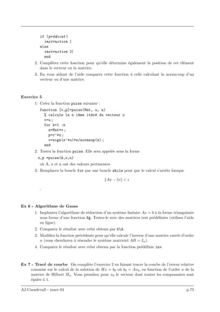 if (pr´edicat )
instruction 1
else
instruction 2†
end
2. Compl´etez cette fonction pour qu’elle d´etermine ´egalement la position de cet ´el´ement
dans le vecteur ou la matrice.
3. En vous aidant de l’aide comparez cette fonction `a celle calculant la norme-sup d’un
vecteur ou d’une matrice.
Exercice 5
1. Cr´eez la fonction puiss suivante :
function [v,p]=puiss(Mat, u, n)
% calcule le n i`eme it´er´e du vecteur u
v=u ;
for k=1 :n
z=Mat*v ;
p=v’*z ;
v=sign(z’*u)*z/normsup(z) ;
end
2. Testez la fonction puiss. Elle sera appel´ee sous la forme
x,p =puiss(A,x,n)
o`u A, x et n ont des valeurs pertinentes.
3. Remplacez la boucle for par une boucle while pour que le calcul s’arrˆete lorsque
Ax − lx <
.
Ex 6 - Algorithme de Gauss
1. Implantez l’algorithme de r´eduction d’un syst`eme lin´eaire Ax = b `a la forme triangulaire
sous forme d’une fonction Sg. Testez-le avec des matrices test pr´ed´eﬁnies (utilisez l’aide
en ligne).
2. Comparez le r´esultat avec celui obtenu par bA.
3. Modiﬁez la fonction pr´ec´edente pour qu’elle calcule l’inverse d’une matrice carr´ee d’ordre
n (vous chercherez `a r´esoudre le syst`eme matriciel AB = In).
4. Comparez le r´esultat avec celui obtenu par la fonction pr´ed´eﬁnie inv.
Ex 7 - Trac´e de courbe On compl`ete l’exercice 2 en faisant tracer la courbe de l’erreur relative
commise sur le calcul de la solution de Hx = b0 o`u b0 = Ax0, en fonction de l’ordre n de la
matrice de Hilbert Hn. Vous prendrez pour x0 le vecteur dont toutes les composantes sont
´egales `a 1.
AJ.Casadevall - mars 04 p.75
 