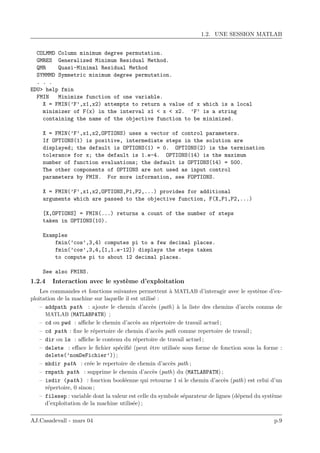 1.2. UNE SESSION MATLAB
COLMMD Column minimum degree permutation.
GMRES Generalized Minimum Residual Method.
QMR Quasi-Minimal Residual Method
SYMMMD Symmetric minimum degree permutation.
. . .
EDU> help fmin
FMIN Minimize function of one variable.
X = FMIN(’F’,x1,x2) attempts to return a value of x which is a local
minimizer of F(x) in the interval x1 < x < x2. ’F’ is a string
containing the name of the objective function to be minimized.
X = FMIN(’F’,x1,x2,OPTIONS) uses a vector of control parameters.
If OPTIONS(1) is positive, intermediate steps in the solution are
displayed; the default is OPTIONS(1) = 0. OPTIONS(2) is the termination
tolerance for x; the default is 1.e-4. OPTIONS(14) is the maximum
number of function evaluations; the default is OPTIONS(14) = 500.
The other components of OPTIONS are not used as input control
parameters by FMIN. For more information, see FOPTIONS.
X = FMIN(’F’,x1,x2,OPTIONS,P1,P2,...) provides for additional
arguments which are passed to the objective function, F(X,P1,P2,...)
[X,OPTIONS] = FMIN(...) returns a count of the number of steps
taken in OPTIONS(10).
Examples
fmin(’cos’,3,4) computes pi to a few decimal places.
fmin(’cos’,3,4,[1,1.e-12]) displays the steps taken
to compute pi to about 12 decimal places.
See also FMINS.
1.2.4 Interaction avec le syst`eme d’exploitation
Les commandes et fonctions suivantes permettent `a MATLAB d’interagir avec le syst`eme d’ex-
ploitation de la machine sur laquelle il est utilis´e :
– addpath path : ajoute le chemin d’acc`es (path) `a la liste des chemins d’acc`es connus de
MATLAB (MATLABPATH) ;
– cd ou pwd : aﬃche le chemin d’acc`es au r´epertoire de travail actuel ;
– cd path : ﬁxe le r´epertoire de chemin d’acc`es path comme repertoire de travail ;
– dir ou ls : aﬃche le contenu du r´epertoire de travail actuel ;
– delete : eﬀace le ﬁchier sp´eciﬁ´e (peut ˆetre utilis´ee sous forme de fonction sous la forme :
delete(’nomDeFichier’)) ;
– mkdir path : cr´ee le repertoire de chemin d’acc`es path ;
– rmpath path : supprime le chemin d’acc`es (path) du (MATLABPATH) ;
– isdir (path ) : fonction bool´eenne qui retourne 1 si le chemin d’acc`es (path) est celui d’un
r´epertoire, 0 sinon ;
– filesep : variable dont la valeur est celle du symbole s´eparateur de lignes (d´epend du syst`eme
d’exploitation de la machine utilis´ee) ;
AJ.Casadevall - mars 04 p.9
 