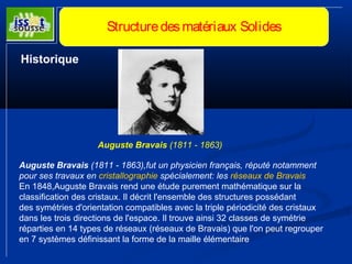 Structure des matériaux Solides 
Historique 
Auguste Bravais (1811 - 1863) 
Auguste Bravais (1811 - 1863),fut un physicien français, réputé notamment 
pour ses travaux en cristallographie spécialement: les réseaux de Bravais 
En 1848,Auguste Bravais rend une étude purement mathématique sur la 
classification des cristaux. Il décrit l'ensemble des structures possédant 
des symétries d'orientation compatibles avec la triple périodicité des cristaux 
dans les trois directions de l'espace. Il trouve ainsi 32 classes de symétrie 
réparties en 14 types de réseaux (réseaux de Bravais) que l'on peut regrouper 
en 7 systèmes définissant la forme de la maille élémentaire 
 
