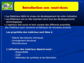 Introduction aux matériaux 
• Les Matériaux défini le niveau de développement de notre civilisation 
• Les Matériaux ont un rôle important dans tous les développements 
technologiques. 
• L’ingénieur doit savoir et tenir compte des différents propriétés 
des matériaux pour concevoir et fabriquer de nouveaux produits 
Les propriétés des matériaux sont liées à: 
- Nature des liaisons chimiques 
- Arrangement structural 
- Microstructure 
L’utilisation des matériaux dépend aussi : 
- Disponibilité 
- Coût 
- Méthodes de synthèse et de fabrication 
 