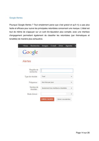Google Alertes
Pourquoi Google Alertes ? Tout simplement parce que c'est gratuit et qu'il n'y a pas plus
facile et efﬁcace pour suivre les principales retombées concernant une marque. L'idéal est
tout de même de s'appuyer sur un outil d'e-réputation plus complet, avec une interface
d'engagement permettant également de classiﬁer les retombées (par thématiques et
tonalités) de manière plus exhaustive.
Page sur14 26
 