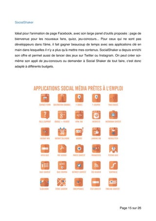 SocialShaker
Idéal pour l'animation de page Facebook, avec son large panel d'outils proposés : page de
bienvenue pour les nouveaux fans, quizz, jeu-concours... Pour ceux qui ne sont pas
développeurs dans l'âme, il fait gagner beaucoup de temps avec ses applications clé en
main dans lesquelles il n’y a plus qu'à mettre mes contenus. SocialShaker a depuis enrichi
son offre et permet aussi de lancer des jeux sur Twitter ou Instagram. On peut créer soi-
même son appli de jeu-concours ou demander à Social Shaker de tout faire, c'est donc
adapté à différents budgets.
Page sur15 26
 