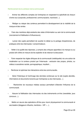 Renforcement de la cohésion de la communauté
• Animer les différents comptes de l’entreprise en respectant la spéciﬁcité de chacun
d’entre eux (corporate, professionnel, communautaire, marchand…).
• Rédiger ou relayer des contenus permettant le développement de la visibilité de la
marque et des ventes
• Faire des membres déjà existants des relais d'information au sein de la communauté
(recrutement et ﬁdélisation d’inﬂuenceurs).
• Lancer des sujets permettant de susciter le débat ou le partage d'expériences, de
pratiques entre les internautes / consommateurs.
• Veiller à la qualité des réponses, y compris des critiques apportées à la marque ou au
produit aﬁn d'être en mesure de les exploiter et de relancer la discussion.
• Faire respecter les règles éthiques de la communauté (netétiquette) via une action de
modération sur le contenu produit par l'internaute : exclusion des propos, photos, ou
vidéos à caractères raciste, pornographique, insultant…
• Renforcer et optimiser les interactions entre les communautés.
• Gérer l'historique et l'archivage des données contenues sur le site (sujets abordés,
informations et documents transmis par l'entreprise ou les internautes…).
• Rechercher de nouveaux médias sociaux permettant d'étendre l'inﬂuence de la
communauté.
• Assurer la ﬁdélisation des internautes via des évènements on-line (newsletter, jeux
concours…).
• Mettre en œuvre des opérations off-line pour réunir physiquement la communauté et
ses leaders (bloggeurs inﬂuents, membres « VIP »…).
Page sur23 26
 
