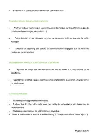 • Participer à la communication de crise en cas de bad buzz.
Evaluation et suivi des actions de marketing
• Analyser le buzz marketing et suivre l'image de la marque sur les différents supports
on-line (analyse d'images, de contenu…).
• Suivre l'audience des différents supports de la communauté en lien avec le trafﬁc
manager.
• Effectuer un reporting des actions de communication engagées sur ce mode de
relation au consommateur
Développement technique et fonctionnel de la plateforme
• Signaler les bugs des fonctionnalités du site et veiller à la disponibilité de la
plateforme.
• Coordonner avec les équipes techniques les améliorations à apporter à la plateforme
du site Internet.
Activités éventuelles
• Piloter les développements numériques.
• Analyser les données et le traﬁc avec des outils de webanalytics aﬁn d’optimiser le
référencement
• Réaliser des campagnes de référencement payantes.
• Gérer le site Internet et assurer le webmastering du site (actualisations, mises à jour...).
Page sur24 26
 