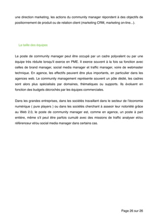 une direction marketing, les actions du community manager répondent à des objectifs de
positionnement de produit ou de relation client (marketing CRM, marketing on-line...).
La taille des équipes
Le poste de community manager peut être occupé par un cadre polyvalent ou par une
équipe très réduite lorsqu'il exerce en PME. Il exerce souvent à la fois sa fonction avec
celles de brand manager, social media manager et trafﬁc manager, voire de webmaster
technique. En agence, les effectifs peuvent être plus importants, en particulier dans les
agences web. Le community management représente souvent un pôle dédié, les cadres
sont alors plus spécialisés par domaines, thématiques ou supports. Ils évoluent en
fonction des budgets décrochés par les équipes commerciales.
Dans les grandes entreprises, dans les sociétés travaillant dans le secteur de l’économie
numérique ( pure players ) ou dans les sociétés cherchant à asseoir leur notoriété grâce
au Web 2.0, le poste de community manager est, comme en agence, un poste à part
entière, même s’il peut être parfois cumulé avec des missions de trafﬁc analyser et/ou
référenceur et/ou social media manager dans certains cas.
Page sur26 26
 