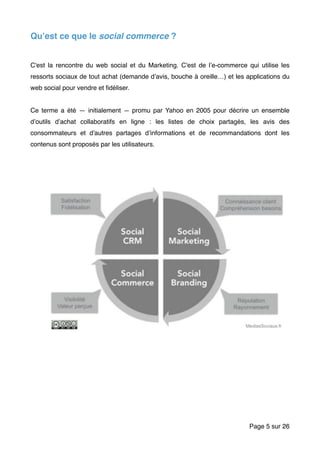 Qu’est ce que le social commerce ?
C'est la rencontre du web social et du Marketing. C'est de l’e-commerce qui utilise les
ressorts sociaux de tout achat (demande d’avis, bouche à oreille…) et les applications du
web social pour vendre et ﬁdéliser.
Ce terme a été — initialement — promu par Yahoo en 2005 pour décrire un ensemble
d’outils d’achat collaboratifs en ligne : les listes de choix partagés, les avis des
consommateurs et d'autres partages d’informations et de recommandations dont les
contenus sont proposés par les utilisateurs.
Page sur5 26
 