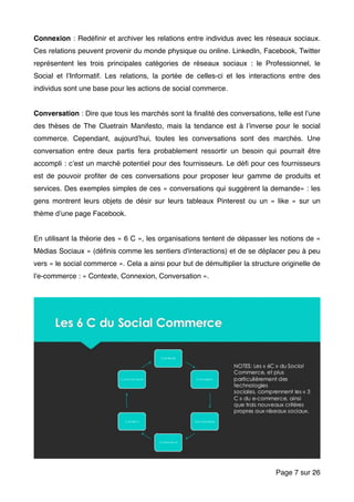 Connexion : Redéﬁnir et archiver les relations entre individus avec les réseaux sociaux.
Ces relations peuvent provenir du monde physique ou online. LinkedIn, Facebook, Twitter
représentent les trois principales catégories de réseaux sociaux : le Professionnel, le
Social et l’Informatif. Les relations, la portée de celles-ci et les interactions entre des
individus sont une base pour les actions de social commerce.
Conversation : Dire que tous les marchés sont la ﬁnalité des conversations, telle est l’une
des thèses de The Cluetrain Manifesto, mais la tendance est à l’inverse pour le social
commerce. Cependant, aujourd’hui, toutes les conversations sont des marchés. Une
conversation entre deux partis fera probablement ressortir un besoin qui pourrait être
accompli : c’est un marché potentiel pour des fournisseurs. Le déﬁ pour ces fournisseurs
est de pouvoir proﬁter de ces conversations pour proposer leur gamme de produits et
services. Des exemples simples de ces « conversations qui suggèrent la demande» : les
gens montrent leurs objets de désir sur leurs tableaux Pinterest ou un « like » sur un
thème d’une page Facebook.
En utilisant la théorie des « 6 C », les organisations tentent de dépasser les notions de «
Médias Sociaux » (déﬁnis comme les sentiers d'interactions) et de se déplacer peu à peu
vers « le social commerce ». Cela a ainsi pour but de démultiplier la structure originelle de
l’e-commerce : « Contexte, Connexion, Conversation ».
Page sur7 26
 