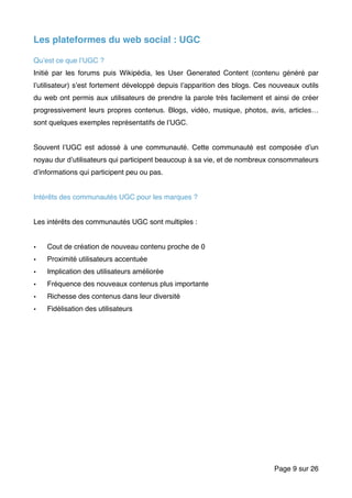 Les plateformes du web social : UGC
Qu’est ce que l’UGC ?
Initié par les forums puis Wikipédia, les User Generated Content (contenu généré par
l’utilisateur) s’est fortement développé depuis l’apparition des blogs. Ces nouveaux outils
du web ont permis aux utilisateurs de prendre la parole très facilement et ainsi de créer
progressivement leurs propres contenus. Blogs, vidéo, musique, photos, avis, articles…
sont quelques exemples représentatifs de l’UGC.
Souvent l’UGC est adossé à une communauté. Cette communauté est composée d’un
noyau dur d’utilisateurs qui participent beaucoup à sa vie, et de nombreux consommateurs
d’informations qui participent peu ou pas.
Intérêts des communautés UGC pour les marques ?
Les intérêts des communautés UGC sont multiples :
• Cout de création de nouveau contenu proche de 0
• Proximité utilisateurs accentuée
• Implication des utilisateurs améliorée
• Fréquence des nouveaux contenus plus importante
• Richesse des contenus dans leur diversité
• Fidélisation des utilisateurs
Page sur9 26
 