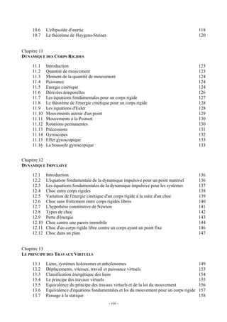10.6    L'ellipsoïde d'inertie                                                           118
    10.7    Le théorème de Huygens-Steiner                                                   120


Chapitre 11
DYNAMIQUE DES CORPS RIGIDES

    11.1    Introduction                                                                     123
    11.2    Quantité de mouvement                                                            123
    11.3    Moment de la quantité de mouvement                                               124
    11.4    Puissance                                                                        124
    11.5    Energie cinétique                                                                124
    11.6    Dérivées temporelles                                                             126
    11.7    Les équations fondamentales pour un corps rigide                                 127
    11.8    Le théorème de l'énergie cinétique pour un corps rigide                          128
    11.9    Les équations d'Euler                                                            128
    11.10   Mouvements autour d'un point                                                     129
    11.11   Mouvements à la Poinsot                                                          130
    11.12   Rotations permanentes                                                            130
    11.13   Précessions                                                                      131
    11.14   Gyroscopes                                                                       132
    11.15   Effet gyroscopique                                                               133
    11.16   La boussole gyroscopique                                                         133


Chapitre 12
DYNAMIQUE IMPULSIVE

    12.1    Introduction                                                                     136
    12.2    L'équation fondamentale de la dynamique impulsive pour un point matériel         136
    12.3    Les équations fondamentales de la dynamique impulsive pour les systèmes          137
    12.4    Choc entre corps rigides                                                         138
    12.5    Variation de l'énergie cinétique d'un corps rigide à la suite d'un choc          139
    12.6    Choc sans frottement entre corps rigides libres                                  140
    12.7    L'hypothèse constitutive de Newton                                               141
    12.8    Types de choc                                                                    142
    12.9    Perte d'énergie                                                                  143
    12.10   Choc contre une parois immobile                                                  144
    12.11   Choc d'un corps rigide libre contre un corps ayant un point fixe                 146
    12.12   Choc dans un plan                                                                147


Chapitre 13
LE PRINCIPE DES TRAVAUX VIRTUELS

    13.1    Liens, systèmes holonomes et anholonomes                                         149
    13.2    Déplacements, vitesses, travail et puissance virtuels                            153
    13.3    Classification énergétique des liens                                             154
    13.4    Le principe des travaux virtuels                                                 155
    13.5    Equivalence du principe des travaux virtuels et de la loi du mouvement           156
    13.6    Equivalence d'équations fondamentales et loi du mouvement pour un corps rigide   157
    13.7    Passage à la statique                                                            158
                                              - viii -
 