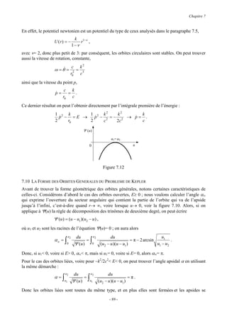 Chapitre 7


En effet, le potentiel newtonien est un potentiel du type de ceux analysés dans le paragraphe 7.5,
                                    k 1−ν
                  U (r) = −            r ,
                                  1 −ν
avec ν= 2, donc plus petit de 3: par conséquent, les orbites circulaires sont stables. On peut trouver
aussi la vitesse de rotation, constante,
                                c k2
                  ω = θ& =        =
                               r02 c 3
ainsi que la vitesse du point p,
                         c k
                   p=
                   &      = .
                        r0 c
Ce dernier résultat on peut l’obtenir directement par l’intégrale première de l’énergie :
                   1 2 k      1 2 k2    k2     k
                     p − =E →
                     &          p − 2 =− 2 → p= .
                                &            &
                   2    r0    2    c    2c     c

                                        Ψ (u)

                                                              u1= u2
                                              0                            u




                                                         Figure 7.12


7.10 LA FORME DES ORBITES GENERALES DU PROBLEME DE KEPLER
Avant de trouver la forme géométrique des orbites générales, notons certaines caractéristiques de
celles-ci. Considérons d’abord le cas des orbites ouvertes, E≥ 0 ; nous voulons calculer l’angle α∞
qui exprime l’ouverture du secteur angulaire qui contient la partie de l’orbite qui va de l’apside
jusqu’à l’infini, c’est-à-dire quand r→ ∞, voire lorsque u→ 0, voir la figure 7.10. Alors, si on
applique à Ψ(u) la règle de décomposition des trinômes de deuxième degré, on peut écrire
                  Ψ (u ) = (u − u1 )(u2 − u ) ,
où u1 et u2 sont les racines de l’équation Ψ(u)= 0 ; on aura alors
                             u2     du            u2          du                             u1
                  α∞ = ∫                  =   ∫0                           = π − 2 arcsin         .
                           0       Ψ (u )               (u2 − u )(u − u1 )                u1 − u2

Donc, si u1< 0, voire si E> 0, α∞< π, mais si u1= 0, voire si E= 0, alors α∞= π.
Pour le cas des orbites liées, voire pour −k2/2c2< E< 0, on peut trouver l’angle apsidal α en utilisant
la même démarche :
                         u2        du         u2             du
                  α=∫                    =   ∫u                           =π.
                        u1        Ψ (u )      1        (u2 − u )(u − u1 )

Donc les orbites liées sont toutes du même type, et en plus elles sont fermées et les apsides se
                                                             - 89 -
 