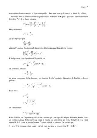 Chapitre 7


trouvent sur la même droite, la ligne des apsides ; il ne reste plus qu’à trouver la forme des orbites.
 Cherchons donc la forme des orbites générales du problème de Kepler : pour cela on transforme la
fonction Ψ(u) de la façon suivante :
                                                   2
                                 2E k 2        k 
                  Ψ (u ) =         2
                                     + 4 − u − 2  .
                                 c    c       c 
On pose ensuite
                                 k
                   χ =u−            ,
                                 c2
ce qui implique que
                   dχ du
                     =   ,
                   dθ dθ
et donc l’équation fondamentale des orbites dégénérées peut être réécrite comme
                             2
                   dχ   2E k 2
                        = 2 + 4 −χ .
                                   2
                  
                   dθ   c   c
L’intégrale de cette équation différentielle est

                             2E k 2
                   χ=          +    cos(θ − θ 0 ) ;
                             c2 c4
or, comme il est aussi
                         1       k
                   χ= −             ,
                         r       c2
on a une expression de la distance r en fonction de θ, c’est-à-dire l’équation de l’orbite en forme
polaire :

                   1 k k2      2 E c2
                    = 2 + 2 1+        cos(θ − θ 0 ) .
                   r c   c       k2
Si on pose
                     c2
                   q= ,
                     k

                                 2 E c2
                  e = 1+                ,
                                   k2
on a finalement
                                 q
                   r=                        .
                         1 + e cos(θ − θ 0 )
Cette dernière est l’équation polaire d’une conique qui a un foyer à l’origine du repère polaire, donc
en correspondance de la source de force, et l’autre sur une droite qui forme l’angle θ0 avec l’axe
orienté à θ= 0 ; q est le paramètre et e l’excentricité de la conique. Or, on sait que :
• si e= 0 la conique est un cercle ; on voit bien que cela se produit pour E= −k2/2c2 ;
                                                        - 90 -
 