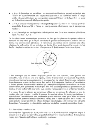 Chapitre 7



• si 0< e< 1, la conique est une ellipse ; on reconnaît immédiatement que cela se produit pour
   −k2/2c2< E< 0 ; effectivement, on a vu plus haut que dans ce cas l’orbite est fermée et l’angle
   apsidal est π, caractéristiques qui correspondent au cas de l’ellipse, voir la figure 7.13 ; le grand
   axe de l’orbite corresponde à la ligne des apsides ;
• si e= 1, la conique est une parabole : cela se produit pour E= 0 ; dans ce cas l’unique apside est
   un périhélie de rayon c2/2k et l’angle α ∞ vaut π, comme effectivement c’est le cas pour une
   parabole ;
• si e> 1, la conique est une hyperbole : cela se produit pour E> 0, on a encore un périhélie de
   rayon c2/2k mais α ∞ < π.
Or, les observations astronomiques permettent de dire que les planètes du système solaire se
déplacent sur une orbite qui n’est pas une droite et qu’elles restent toujours à distance finie du
Soleil, avec un mouvement périodique : il s’ensuit que les planètes suivent forcement une orbite
elliptique, la seule orbite liée du problème de Kepler. On a ainsi démontré la première loi de
Kepler : les planètes suivent des orbites elliptiques dont le Soleil occupe l’un des deux foyers.

                                                    y                p

                                                             r
                                                                 θ
                                                   π                     θ0
                                                        o                     x
                             ligne des apsides




                                                 Figure 7.13
Il faut remarquer que les orbites elliptiques gardent les axes constants, voire qu’elles sont
immuables. Cela n’est pas vrai à la rigueur, comme le mouvement d’avancement du périhélie
observé pour Mercure le prouve (environ 43 secondes d’arc par siècle). Toutefois, une explication
de ce phénomène ne peut pas être trouvée dans les lois de la mécanique classique : c’est seulement
la théorie générale de la relativité d’Einstein qui l’explique et qui permet de le calculer. D’ailleurs
ce mouvement, bien que minime et encore plus petit pour les autres planètes du système solaire, au
point de devenir inobservable pour celles-ci, a constitué l’une des épreuves de la théorie d’Einstein.
Il y a aussi des corps célestes qui suivent des orbites qui ne sont pas des ellipses : ce sont les
comètes. On a pu observer, en effet, le passage de comètes suivant des orbites paraboliques et
hyperboliques. Ces comètes ne sont observables qu’une seule fois, alors que d’autres reviennent
périodiquement, comme la fameuse comète de Halley, dont le temps de retour est de 76 ans : ces
autres comètes suivent en effet des orbites elliptiques très allongées, a tel point qu’elles arrivent à
disparaître à l’observation, et à être visibles seulement lors du leur passage à proximité du Soleil.


7.11 CINEMATIQUE DES PLANETES
Pour simplifier, supposons que θ0= 0, voire que l’axe x, à partir duquel on compte les angles θ,
coïncide avec le grand axe de l’orbite, et que le Soleil se trouve en correspondance de l’origine du
repère; alors l’équation de l’orbite en coordonnées polaires est


                                                    - 91 -
 