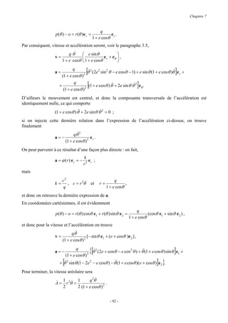 Chapitre 7


                                                   q
                   p(θ ) − o = r (θ )e r =              e .
                                              1 + e cosθ r
Par conséquent, vitesse et accélération seront, voir le paragraphe 3.5,
                           q θ&    e sin θ             
                  v=                          e r + eθ  ,
                       1 + e cosθ  1 + e cosθ          

                  a=
                              q
                       (1 + e cos θ ) 3
                                        [                                                        & ]
                                         θ& 2 (2e2 sin 2 θ − e cosθ − 1) + e sin θ (1 + e cosθ )θ& e r +

                     +
                               q
                        (1 + e cos θ ) 2
                                         [                &                 ]
                                          (1 + e cos θ ) θ& + 2e sin θ θ& 2 eθ .

D’ailleurs le mouvement est central, et donc la composante transversale de l’accélération est
identiquement nulle, ce qui comporte
                  (1 + e cosθ ) θ& + 2e sin θ θ& 2 = 0 ;
                                 &

si on injecte cette dernière relation dans l’expression de l’accélération ci-dessus, on trouve
finalement
                                   &
                                qθ 2
                  a=−                      er .
                           (1 + e cosθ ) 2
On peut parvenir à ce résultat d’une façon plus directe : en fait,
                                      k
                  a = ϕ (r) er = −       er ;
                                      r2
mais
                       c2                                   q
                  k=      , c = r 2θ& et          r=              ,
                       q                               1 + e cosθ
et donc on retrouve la dernière expression de a.
En coordonnées cartésiennes, il est évidemment
                                                                           q
                   p(θ ) − o = r (θ ) cosθ e1 + r (θ ) sin θ e 2 =               (cosθ e1 + sin θ e 2 ) ,
                                                                      1 + e cosθ
et donc pour la vitesse et l’accélération on trouve
                             qθ&
                  v=                   [ − sin θ e1 + ( e + cosθ )e 2 ] ,
                       (1 + e cosθ ) 2

                  a=−
                                 q
                        (1 + e cosθ )   3
                                             {[                             &                     ]
                                            θ&2 (2e + cosθ − e cos2 θ ) + θ&(1 + e cosθ ) sin θ e1 +

                       [                                                               ] }
                     + θ& 2 sin θ (1 − 2e 2 − e cosθ ) − θ&(1 + e cosθ )( e + cosθ ) e 2 .
                                                          &

Pour terminer, la vitesse aréolaire sera
                                     q 2θ&
                   & 1 & 1
                   A = r 2θ =                   .
                      2       2 (1 + e cosθ ) 2


                                                         - 92 -
 