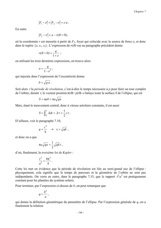 Chapitre 7



                   F1 − o' = F2 − o' = e a .

En outre
                   F2 − o' = a − r (θ = 0) ,

où la coordonnée r est mesurée à partir de F2, foyer qui coïncide avec la source de force o, et donc
dans le repère {o, x1, x2}. L’expression de r(θ) vue au paragraphe précédent donne
                                      q
                   r (θ = 0) =            ;
                                     1+ e
en utilisant les trois dernières expressions, on trouve alors
                           q
                   a=          ,
                        1 − e2
qui injectée dans l’expression de l’excentricité donne
                   b= qa .

Soit alors τ la période de révolution, c’est-à-dire le temps nécessaire à p pour faire un tour complet
de l’orbite; durant τ, le vecteur position r(θ)= p(θ)−o balaye toute la surface S de l’ellipse, qui est
                   S = πab = πa qa
Mais, étant le mouvement central, donc à vitesse aréolaire constante, il est aussi
                            τ             1
                   S=   ∫   0
                                &     &
                                Adt = Aτ = cτ .
                                          2
D’ailleurs, voir le paragraphe 7.10,
                      c2
                   q=            → c = qk ,
                      k
et donc on a que
                                  1
                   πa qa =          qkτ ,
                                  2
d’où, finalement, la troisième loi de Kepler :
                   τ2       4π 2
                        =        .
                   a3        k
Cette loi met en évidence que la période de révolution est liée au semi-grand axe de l’ellipse :
physiquement, cela signifie que le temps de parcours et la géométrie de l’orbite ne sont pas
indépendants. On verra en outre, dans le paragraphe 7.15, que le rapport τ2/a3 est pratiquement
constant pour les planètes du système solaire.
Pour terminer, par l’expression ci-dessus de b, on peut remarquer que
                     b2
                   q= ,
                     a
qui donne la définition géométrique du paramètre de l’ellipse. Par l’expression générale de q, on a
finalement la relation

                                                  - 94 -
 