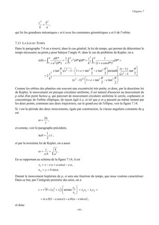 Chapitre 7



                   c 2 b2
                      =   ,
                    k   a
qui lie les grandeurs mécaniques c et k avec les constantes géométriques a et b de l’orbite.


7.13 LA LOI DU TEMPS
Dans le paragraphe 7.4 on a trouvé, dans le cas général, la loi du temps, qui permet de déterminer le
temps nécessaire au point p pour balayer l’angle θ ; dans le cas du problème de Kepler, on a
                                 θ     dθ *     1       θ                     c3       θ           1
                  t (θ ) =   ∫   0
                                              =
                                     c u (θ *) c
                                        2           ∫   0
                                                            r 2 (θ *)dθ * =
                                                                              k2   ∫   0   (1 + e cos θ *)2
                                                                                                            dθ * =

                                              θ                        θ         θ          (e − 1 )    θ
                                      e tan     e 2 − 1 − 1 + e + tan 2 − e tan 2 arctanh            tan 
                                 c3           2                        2         2              2
                                                                                              e −1        2
                        =2                                                                                    .
                                 k2                        2    3 2          2θ         2θ 
                                                        ( e − 1) 1 + e + tan     − e tan 
                                                                              2          2
Comme les orbites des planètes ont souvent une excentricité très petite, et donc, par la deuxième loi
de Kepler, le mouvement est presque circulaire uniforme, il est naturel d'associer au mouvement de
p celui d'un point factice q, qui parcourt de mouvement circulaire uniforme le cercle, coplanaire et
concentrique de l'orbite elliptique, de rayon égal à a, et tel que p et q passent au même instant par
les deux points, communs aux deux trajectoires, sur le grand axe de l'ellipse, voir la figure 7.14.
Si τ est la période des deux mouvements, égale par construction, la vitesse angulaire constante de q
est
                        2π
                  ω=             ,
                        τ
et comme, voir le paragraphe précédent,
                             1
                   πab =       cτ ,
                             2
et par la troisième loi de Kepler, on a aussi
                         c             k
                  ω=       =              .
                        ab             a3
En se rapportant au schéma de la figure 7.14, il est
                   x1 = x − e a = a cosα − e a,
                   x 2 = y = b sin α .
Durant le mouvement keplerien de p, α sera une fonction du temps, que nous voulons caractériser.
Dans ce but, par l’intégrale première des aires, on a
                                                     ⋅
                  c=r θ& = ( x 2 + x 2 ) arctan x2  = x x − x x =
                        2
                                                    &2 1 &1 2
                                    2 
                              1
                                                x1 
                                                    
                   = α a b(1 − e cos α ) = a b(α − e sin α )⋅ ,
                     &
et donc
                                                                 - 95 -
 