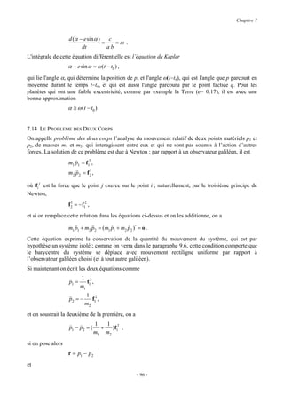Chapitre 7


                   d (α − e sin α )    c
                                    =    =ω .
                         dt           ab
L'intégrale de cette équation différentielle est l’équation de Kepler
                   α − e sin α = ω (t − t0 ) ,
qui lie l'angle α, qui détermine la position de p, et l'angle ω(t−to), qui est l'angle que p parcourt en
moyenne durant le temps t−to, et qui est aussi l'angle parcouru par le point factice q. Pour les
planètes qui ont une faible excentricité, comme par exemple la Terre (e= 0.17), il est avec une
bonne approximation
                   α ≅ ω (t − t0 ) .


7.14 LE PROBLEME DES DEUX CORPS
On appelle problème des deux corps l’analyse du mouvement relatif de deux points matériels p1 et
p2, de masses m1 et m2, qui interagissent entre eux et qui ne sont pas soumis à l’action d’autres
forces. La solution de ce problème est due à Newton : par rapport à un observateur galiléen, il est
                   m1 &&1 = f12 ,
                      p
                              1
                   m2 &&2 = f 2 ,
                      p

où fi j est la force que le point j exerce sur le point i ; naturellement, par le troisième principe de
Newton,
                   f2 = −f12 ,
                    1


et si on remplace cette relation dans les équations ci-dessus et on les additionne, on a

                   m1 &&1 + m2 &&2 = ( m1 p1 + m2 p2 )⋅ = o .
                      p        p          &       &
Cette équation exprime la conservation de la quantité du mouvement du système, qui est par
hypothèse un système isolé ; comme on verra dans le paragraphe 9.6, cette condition comporte que
le barycentre du système se déplace avec mouvement rectiligne uniforme par rapport à
l’observateur galiléen choisi (et à tout autre galiléen).
Si maintenant on écrit les deux équations comme
                           1 2
                   &&1 =
                   p         f ,
                           m1 1
                             1 2
                   &&2 = −
                   p            f ,
                             m2 1
et on soustrait la deuxième de la première, on a
                                    1   1 2
                   &&1 − &&2 = (
                   p p                +  )f ;
                                    m1 m2 1
si on pose alors
                   r = p1 − p2
et
                                                       - 96 -
 