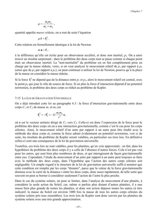 Chapitre 7



                        m1m2
                  µ=           ,
                       m1 + m2
quantité appelée masse réduite, on a tout de suite l’équation
                  µ && = f12 .
                    r
Cette relation est formellement identique à la loi de Newton
                  ma=f ,
à la différence qu’elle est écrite pour un observateur accéléré, et donc non inertiel, p2. On a ainsi
trouvé un résultat surprenant : dans le problème des deux corps tout se passe comme si chaque point
était un observateur inertiel. La "non-inertialité" du problème est en fait complètement prise en
charge par la masse réduite, voire, si on veut analyser le mouvement relatif de p1 par rapport à p2
(ainsi que de p2 par rapport à p1), on peut continuer à utiliser la loi de Newton, pourvu qu’à la place
de la masse on considère la masse réduite.
Si la force f12 ne dépend que de la distance entre p1 et p2, alors le mouvement relatif est central, avec
le point p2 qui joue le rôle de source de force. Si en plus la force d’interaction dépend d’un potentiel
newtonien, le problème des deux corps se réduit au problème de Kepler.


7.15 LA LOI DE GRAVITATION UNIVERSELLE
On a déjà introduit cette loi au paragraphe 6.3 : la force d’interaction gravitationnelle entre deux
corps C1 et C2 de masse m1 et m2 est
                                   m1m2
                  f12 = −f2 = −G
                          1
                                        e,
                                    r2
où e est le vecteur unitaire dirigé de C1 vers C2. Celle-ci est donc l’expression de la force pour le
problème des deux corps où on a une interaction gravitationnelle, comme c’est le cas pour les corps
célestes. Ainsi, le mouvement relatif d’un astre par rapport à un autre peut être étudié avec la
méthode des deux corps et, comme la force admet évidemment un potentiel newtonien, voir ci de
suite, les résultats du problème de Kepler seront valables, en particulier ses trois lois. En définitive
celles-ci sont une conséquence de la loi de gravitation universelle.
Toutefois, ces trois lois ne sont valables, pour les planètes, qu’en voie approximée : en fait, dans les
hypothèses du problème des deux corps il y a celle de l’absence d’autres forces. Cela n’est pas vrai
pour les astres, qui sont bien plus nombreux de deux, et qui interagissent de façon gravitationnelle
entre eux. Cependant, l’étude du mouvement d’un astre par rapport à un autre peut toujours se faire
avec la méthode des deux corps, dans l’hypothèse que l’action des autres corps célestes soit
négligeable. Un simple regard à la structure de la loi de gravitation universelle suffit à montrer que
cette condition est remplie par les corps "distants", parce que la valeur de la force gravitationnelle
diminue avec le carré de la distance r entre les deux corps, donc assez rapidement, de telle sorte que
souvent on peut se borner à considérer seulement l’action de l’astre le plus proche.
Dans le cas du système solaire, on peut se limiter, dans l’analyse du mouvement d’une planète, à
considérer la seule action du Soleil, car, même si parfois plus distant d’autres planètes, il a une
masse bien plus grande de toutes les planètes, et donc son action dépasse toutes les autres (à titre
indicatif, la masse du Soleil est environ 1000 fois la masse de tous les autres corps célestes du
système solaire pris tous ensembles). Les trois lois de Kepler sont donc suivies par les planètes du
système solaire avec une très grande approximation.

                                                  - 97 -
 