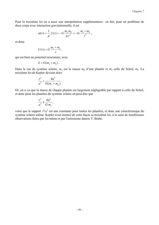 Chapitre 7


Pour la troisième loi on a aussi une interprétation supplémentaire : en fait, pour un problème de
deux corps avec interaction gravitationnelle, il est
                             1                  m1 m2     m +m
                  ϕ (r) =        f ( r ) = −G         = −G 1 2 2 ,
                             µ                  µ r2        r
et donc
                                 m1 + m2
                 U (r) = G               ,
                                    r
qui est bien un potentiel newtonien, avec
                  k = G ( m1 + m2 ) .
Dans le cas du système solaire, m1 est la masse mp d’une planète et m2 celle du Soleil, ms. La
troisième loi de Kepler devient alors
                  τ2            4π 2
                       =                  .
                  a3       G ( ms + m p )

Or, on a vu que la masse de chaque planète est largement négligeable par rapport à celle du Soleil,
et donc pour les planètes du système solaire on peut dire que
                  τ2       4π 2
                       ≅        ,
                  a3       G ms

voire que le rapport τ2/a3 est une constante pour toutes les planètes, et donc une caractéristique du
système solaire même. Kepler avait énoncé de cette façon sa troisième loi, à la suite de nombreuses
observations faites par lui-même et par l'astronome danois T. Brahe.




                                                       - 98 -
 