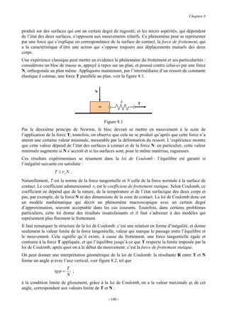 Chapitre 8


produit sur des surfaces qui ont un certain degré de rugosité, et les micro aspérités, qui dépendent
de l’état des deux surfaces, s’opposent aux mouvements relatifs. Ce phénomène peut se représenter
par une force qui s’explique en correspondance de la surface de contact, la force de frottement, qui
a la caractéristique d’être une action qui s’oppose toujours aux déplacements mutuels des deux
corps.
Une expérience classique peut mettre en évidence le phénomène du frottement et ses particularités :
considérons un bloc de masse m, appuyé à repos sur un plan, et poussé contre celui-ci par une force
N, orthogonale au plan même. Appliquons maintenant, par l’intermédiaire d’un ressort de constante
élastique k connue, une force T parallèle au plan, voir la figure 8.1.


                                         N

                                                             k   T
                                             m



                                                 Figure 8.1
Par le deuxième principe de Newton, le bloc devrait se mettre en mouvement à la suite de
l’application de la force T; toutefois, on observe que cela ne se produit qu’après que cette force n’a
atteint une certaine valeur minimale, mesurable par la déformation du ressort. L’expérience montre
que cette valeur dépend de l’état des surfaces à contact et de la force N: en particulier, cette valeur
minimale augmente si N s’accroît et si les surfaces sont, pour le même matériau, rugueuses.
Ces résultats expérimentaux se résument dans la loi de Coulomb : l’équilibre est garanti si
l’inégalité suivante est satisfaite :
                  T ≤ν sN .
Naturellement, T est la norme de la force tangentielle et N celle de la force normale à la surface de
contact. Le coefficient adimensionnel νs est le coefficient de frottement statique. Selon Coulomb, ce
coefficient ne dépend que de la nature, de la température et de l’état surfacique des deux corps et
pas, par exemple, de la force N ni des dimensions de la zone de contact. La loi de Coulomb donc est
un modèle mathématique qui décrit un phénomène macroscopique avec un certain degré
d’approximation, souvent acceptable dans les cas courants. Toutefois, dans certains problèmes
particuliers, cette loi donne des résultats insatisfaisants et il faut s’adresser à des modèles qui
représentent plus finement le frottement.
Il faut remarquer la structure de la loi de Coulomb: c’est une relation en forme d’inégalité, et donne
seulement la valeur limite de la force tangentielle, valeur qui marque le passage entre l’équilibre et
le mouvement. Cela signifie qu’il existe, à cause du frottement, une force tangentielle égale et
contraire à la force T appliquée, et qui l’équilibre jusqu’à ce que T respecte la limite imposée par la
loi de Coulomb, après quoi on a le début du mouvement: c’est la force de frottement statique.
On peut donner une interprétation géométrique de la loi de Coulomb: la résultante R entre T et N
forme un angle ϕ avec l’axe vertical, voir figure 8.2, tel que
                          T
                  tgϕ =     ;
                          N
à la condition limite de glissement, grâce à la loi de Coulomb, on a la valeur maximale ϕs de cet
angle, correspondant aux valeurs limite de T et N :

                                                   - 100 -
 