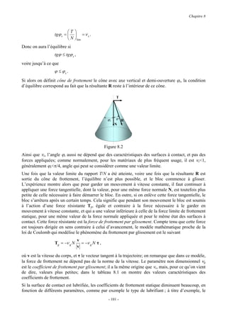 Chapitre 8



                          T 
                  tgϕ s =   = ν s .
                           N lim
Donc on aura l’équilibre si
                  tgϕ ≤ tgϕ s ,
voire jusqu’à ce que
                  ϕ ≤ ϕs .
Si alors on définit cône de frottement le cône avec axe vertical et demi-ouverture ϕs, la condition
d’équilibre correspond au fait que la résultante R reste à l’intérieur de ce cône.

                                                          T




                                                    ϕs    ϕ R
                                                         N




                                                   Figure 8.2
Ainsi que νs, l’angle ϕs aussi ne dépend que des caractéristiques des surfaces à contact, et pas des
forces appliquées; comme normalement, pour les matériaux de plus fréquent usage, il est νs<1,
généralement ϕs<π/4, angle qui peut se considérer comme une valeur limite.
Une fois que la valeur limite du rapport T/N a été atteinte, voire une fois que la résultante R est
sortie du cône de frottement, l’équilibre n’est plus possible, et le bloc commence à glisser.
L’expérience montre alors que pour garder un mouvement à vitesse constante, il faut continuer à
appliquer une force tangentielle, dont la valeur, pour une même force normale N, est toutefois plus
petite de celle nécessaire à faire démarrer le bloc. En outre, si on enlève cette force tangentielle, le
bloc s’arrêtera après un certain temps. Cela signifie que pendant son mouvement le bloc est soumis
à l’action d’une force résistante Tg, égale et contraire à la force nécessaire à le garder en
mouvement à vitesse constante, et qui a une valeur inférieure à celle de la force limite de frottement
statique, pour une même valeur de la force normale appliquée et pour le même état des surfaces à
contact. Cette force résistante est la force de frottement par glissement. Compte tenu que cette force
est toujours dirigée en sens contraire à celui d’avancement, le modèle mathématique proche de la
loi de Coulomb qui modélise le phénomène du frottement par glissement est le suivant
                                  v
                  Tg = −ν g N       = −ν g N τ ,
                                  v

où v est la vitesse du corps, et τ le vecteur tangent à la trajectoire; on remarque que dans ce modèle,
la force de frottement ne dépend pas de la norme de la vitesse. Le paramètre non dimensionnel νg
est le coefficient de frottement par glissement; il a la même origine que νs, mais, pour ce qu’on vient
de dire, valeurs plus petites; dans le tableau 8.1 on montre des valeurs caractéristiques des
coefficients de frottement.
Si la surface de contact est lubrifiée, les coefficients de frottement statique diminuent beaucoup, en
fonction de différents paramètres, comme par exemple le type de lubrifiant ; à titre d’exemple, le
                                                     - 101 -
 