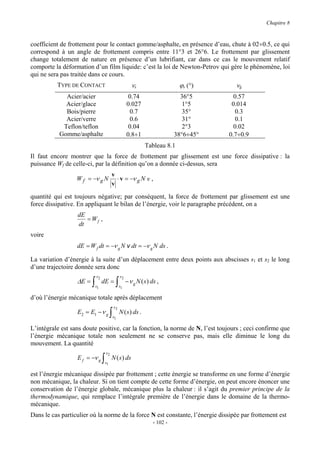 Chapitre 8



coefficient de frottement pour le contact gomme/asphalte, en présence d’eau, chute à 02÷0.5, ce qui
correspond à un angle de frottement compris entre 11°3 et 26°6. Le frottement par glissement
change totalement de nature en présence d’un lubrifiant, car dans ce cas le mouvement relatif
comporte la déformation d’un film liquide: c’est la loi de Newton-Petrov qui gère le phénomène, loi
qui ne sera pas traitée dans ce cours.
          TYPE DE CONTACT                              νs                     ϕs (°)     νg
             Acier/acier                               0.74                   36°5       0.57
             Acier/glace                              0.027                    1°5      0.014
             Bois/pierre                                0.7                    35°       0.3
             Acier/verre                                0.6                    31°       0.1
            Teflon/teflon                              0.04                    2°3       0.02
           Gomme/asphalte                             0.8÷1                 38°6÷45°   0.7÷0.9
                                                                Tableau 8.1
Il faut encore montrer que la force de frottement par glissement est une force dissipative : la
puissance Wf de celle-ci, par la définition qu’on a donnée ci-dessus, sera
                                        v
                  W f = −ν g N            ⋅ v = −ν g N v ,
                                        v
quantité qui est toujours négative; par conséquent, la force de frottement par glissement est une
force dissipative. En appliquant le bilan de l’énergie, voir le paragraphe précédent, on a
                  dE
                     = Wf ,
                  dt
voire
                  dE = W f dt = −ν g N v dt = −ν g N ds .

La variation d’énergie à la suite d’un déplacement entre deux points aux abscisses s1 et s2 le long
d’une trajectoire donnée sera donc
                          s2                     s2
                  ∆E = ∫ dE = ∫ − ν g N ( s ) ds ,
                         s1                      s1

d’où l’énergie mécanique totale après déplacement
                                            s2
                  E2 = E1 − ν g         ∫   s1
                                                 N ( s ) ds .

L’intégrale est sans doute positive, car la fonction, la norme de N, l’est toujours ; ceci confirme que
l’énergie mécanique totale non seulement ne se conserve pas, mais elle diminue le long du
mouvement. La quantité
                                   s2
                  E f = −ν g   ∫   s1
                                        N ( s ) ds

est l’énergie mécanique dissipée par frottement ; cette énergie se transforme en une forme d’énergie
non mécanique, la chaleur. Si on tient compte de cette forme d’énergie, on peut encore énoncer une
conservation de l’énergie globale, mécanique plus la chaleur : il s’agit du premier principe de la
thermodynamique, qui remplace l’intégrale première de l’énergie dans le domaine de la thermo-
mécanique.
Dans le cas particulier où la norme de la force N est constante, l’énergie dissipée par frottement est
                                                                  - 102 -
 